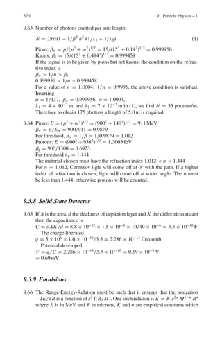 436 8 Nuclear Physics – II
8.2.5 Nuclear Stability
8.17 In general only the heavier nuclei tend to show alpha decay. For large A it is
found that B/A = 9.402 − 7.7 × 10−3
A.
Given that the binding energy of alpha particles is 28.3 MeV, show that
alpha decay is energetically possible for A  151.
[University of Wales, Aberystwyth, 2003]
8.18 For the nucleus 16
O the neutron and proton separation energies are 15.7 and
12.2 MeV, respectively. Estimate the radius of this nucleus assuming that the
particles are removed from its surface and that the difference in separation
energies is due to the Coulomb potential energy of the proton.
[University of Wales, Aberystwyth 2004]
8.19 By considering the general conditions of nucleus stability show that the
nucleus 229
90 Th will decay and decide whether the decay will take place by
α or β emission.
The atomic mass excesses of the relevant nuclei are:
Element 4
2He 225
88 Ra 229
89 Ac 229
90 Th 229
91 Pa
Mass excess amu ×10−6
2,603 23,528 32,800 31,652 32,022
8.20 The masses of 64
28Ni, 64
29Cu and 64
30Zn are as tabulated below. It follows that 64
29Cu
is radioactive. Detail the various possible decay modes to the ground state
of the daughter nucleus and give the maximum energy of each component,
ignoring the recoil energy. Compute the recoil energy in one of the cases and
verify that it was justifiable to ignore it.
Nuclide Atomic mass
64
28Ni 63.927959
64
29Cu 63.929759
64
30Zn 63.929145
[University of Bristol 1969]
8.21 28
13Al decays to 28
14Si via β−
emission with Tmax = 2.865 MeV. 28
14Si is in
the excited state which in turn decays to the ground state via γ -emission.
Find the γ -ray energy. Take the masses 28
Al = 27.981908 amu, 28
Si =
27.976929 amu.
8.22 22
11Na decays to 22
10Ne via β+
with Tmax = 0.542 MeV followed by γ -decay
with energy 1.277 MeV. If the mass of 22
Ne is 21.991385 amu, determine the
mass of 22
Na in amu.
8.23 7
4Be undergoes electron capture and decays to 7
3Li. Investigate if it can decay
by the competitive decay mode of β+
emission. Take masses 7
4Be = 7.016929
amu, 7
3Li = 7.016004 amu.
 