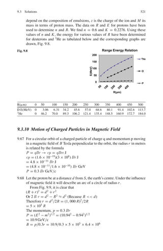 8.2 Problems 437
8.2.6 Fermi Gas Model
8.24 In the Fermi gas model the internal energy is given by U =
3
5
AEF, where
A is the mass number and EF is the Fermi energy. For a nucleus of volume
V with N = Z = A/2. A = KVEF
3/2
where K is a constant. Using the
thermodynamic relation, p = −

∂U
∂V

s
, show that the pressure is given by
p =
2
5
ρn EF, where ρn is the nucleon density.
8.25 Assuming that in a nucleus N = Z = A/2, calculate the Fermi momentum,
Fermi energy EF, and the well depth.
8.2.7 Shell Model
8.26 A certain odd-parity shell model state can accommodate up to a maximum of
12 nucleons. What are its j and l values?
8.27 The shell model energy levels are in the following way
[1s1/2][1p3/2, 1p1/2][1d5/2, 2s1/2, 1d3/2][1 f7/2][2p3/2, 1 f5/2, 2p1/2, 1g9/2]
[1g7/2, 2d5/2, 2d3/2, 3s1/2, 1h11/2] . . .
Assuming that the shells are filled in the order written, what spins and pari-
ties should be expected for the ground state of the following nuclei?
7
3Li, 16
8 O, 17
8 O, 39
19K, 45
21Sc.
8.28 Find the gap between the 1p1/2 and 1d5/2 neutron shells for nuclei with mass
number A ≈ 16 from the total binding energy of the 15
O (111.9556 MeV),
16
O (127.6193 MeV) and 17
O (131.7627 MeV) atoms.
8.29 Compute the expected shell-model quadruple moment of 209
Bi(9/2
−
)
8.30 From the shell model predictions find the ground state spin and parity of the
following nuclides:
3
2He; 20
10Ne; 27
13Al; 41
21Sc;
8.31 Making use of the shell model, write down the ground state configuration of
protons and neutrons for 12
6 C and the next three isotopes of increasing A. Give
the spin and parity assignment for the ground state of 13
6 C and compare this
with the equivalent assignments for the ground state of 15
6 C.
8.32 How does the shell model predict
7−
2
for the ground state spin parity of 41
20Ca.
What does the model predict about the spin and parities of the ground states
of 30
14Si and 14
7 N?
[University of Cambridge, Tripos 2004]
 