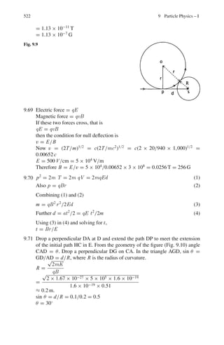 438 8 Nuclear Physics – II
8.2.8 Liquid Drop Model
8.33 Deduce that with ac = 0.72 MeV and as = 23 MeV the ratio zmin/A is approx-
imately 0.5 for light nuclei and 0.4 for heavy nuclei.
[Royal Holloway, University of London 1998]
8.34 Determine the most stable isobar with mass number A = 64.
8.35 The masses (amu) of the mirror nuclei 27
13Al and 27
14Si are 26.981539 and
26.986704 respectively. Determine the Coulomb’s coefficient in the semi
emperical mass formula.
8.36 If the binding energies of the mirror nuclei 41
21Sc and 41
20Ca are 343.143 V and
350.420 MeV respectively, estimate the radii of the two nuclei by using the
semi empirical mass formula [e2
/4πε0 = 1.44 MeV fm]
8.37 The empirical mass formula (neglecting a term representing the odd – even
effect) is M(A, Z) = Z(mp + me) + (A − Z)mn − αA + β A2/3
+ γ (A −
2Z)2
/A + εZ2
A−1/3
where α, β, γ and ε are constants. By finding the min-
imum in M(A, Z) for constant A obtain the expression Zmin = 0.5A(1 +
0.25A2/3
ε/γ )−1
for the value of Z which corresponds to the most stable
nucleus for a set of isobars of mass number A.
[Royal Holloway, University of London 1998]
8.38 The binding energy of a nucleus with atomic number Z and mass number A
can be expressed by Weisacker’s semi – empirical formula
B = av A − as A2/3
−
ac Z2
A1/3
− aa
(N − Z)2
A
−
ap
A1/2
where av = 15.56 MeV, as = 17.23 MeV,
ac = 0.697 MeV, aa = 23.285 MeV, ap = −12, 0, 12 MeV
for even-even, odd-even (or even-odd) or odd-odd nucleus respectively.
Estimate the energy needed to remove one neutron from nucleus 40
20Ca.
8.39 (a) Consider the alpha particle decay 230
90 Th →226
88 Ra + α and use the follow-
ing expression to calculate the values of the binding energy B for the two
heavy nuclei involved in this process.
B = av A − as A2/3
− ac
Z(Z − 1)
A1/3
− aa
(N − Z)2
A
− ap A−3/4
where values for the constants av, as, ac, aa and ap are respectively 15.5,
16.8, 0.72, 23.0 and −34.5 MeV. Given that the total binding energy of the
alpha particle is 28.3 MeV, find the energy Q released in the decay.
(b) This energy appears as the kinetic energy of the products of the decay.
If the original thorium nucleus was at rest, use conservation of momen-
tum and conservation of energy to find the kinetic energy of the daughter
nucleus 226
Ra.
 