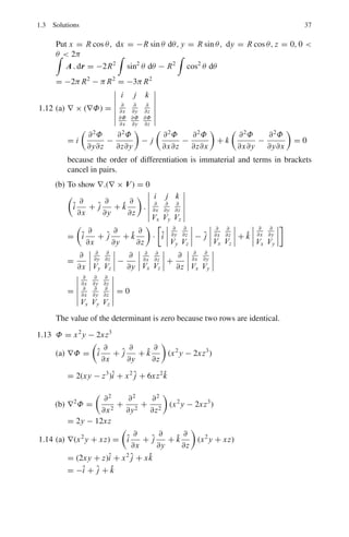 34 1 Mathematical Physics
1.2 ∇(xy2
+ xz) =

î
∂
∂x
+ ĵ
∂
∂y
+ k̂
∂
∂z

(xy2
+ xz)
= (y2
+ z)î + (2xy) ĵ + xk̂
= 2î − 2 ĵ − k̂, at(−1, 1, 1)
A unit vector normal to the surface is obtained by dividing the above vector
by its magnitude. Hence the unit vector is
(2î − 2 ĵ − k̂)[(2)2
+ (−2)2
+ (−1)2
]−1/2
=
2
3
î −
2
3
ĵ −
1
3
k̂
1.3 F ∝ 1/r2
∇ . (r−3
r) = r−3
∇ . r + r . ∇r−3
But ∇ . r =

î
∂
∂x
+ ĵ
∂
∂y
+ k̂
∂
∂z

.

îx + ĵ y + k̂z

=
∂x
∂x
+
∂y
∂y
+
∂z
∂z
= 3
r . ∇r−3
= (xî + y ĵ + zk̂) .

î
∂
∂x
+ ĵ
∂
∂y
+ k̂
∂
∂z

(x2
+ y2
+ z2
)−3/2
= (xî + y ĵ + zk̂) .

−
3
2

. (2xî + 2y ĵ + 2zk̂)(x2
+ y2
+ z2
)−5/2
= −3(x2
+ y2
+ z2
)(x2
+ y2
+ z2
)− 5
2 = −3r−3
Thus ∇ . (r−3
r) = 3r−3
− 3r−3
= 0
1.4 By problem ∇ × A = 0 and ∇ × B = 0, it follows that
B . (∇ × A) = 0
A. (∇ × B) = 0
Subtracting, B . (∇ × A) − A . (∇ × B) = 0
Now ∇ . (A × B) = B . (∇ × A) − A . (∇ × B)
Therefore ∇ . (A × B) = 0, so that (A × B) is solenoidal.
1.5 (a) Curl {r f (r)} = ∇ × {r f (r)} = ∇ × {x f (r)î + y f (r) ĵ + zf (r)k̂}
=
%
%
%
%
%
%
%
%
î ĵ k̂
∂
∂x
∂
∂y
∂
∂z
x f (r) y f (r) zf (r)
%
%
%
%
%
%
%
%
=

z
∂ f
∂y
− y
∂ f
∂z

î +

x
∂ f
∂z
− z
∂ f
∂x

ĵ +

y
∂ f
∂x
− x
∂ f
∂y

k̂
But ∂ f
∂x
=

∂ f
∂r
  ∂r
∂x

= ∂ f
∂r
∂(x2
+y2
+z2
)1/2
∂x
= x f 	
r
Similarly ∂ f
∂y
= yf 	
r
and ∂ f
∂z
= zf 	
r
, where prime means differentiation with
respect to r.
Thus,
curl{r f (r)} =

zy f 	
r
−
yzf 	
r

î +

xzf 	
r
−
zx f 	
r

ĵ +

yx f 	
r
−
xy f 	
r

k̂ = 0
 