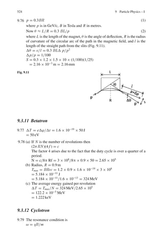 440 8 Nuclear Physics – II
8.44 For neutrons with kinetic energy 100 MeV incident on nuclei with mass num-
ber A = 120, the real and imaginary parts of the complex potential are approx-
imately −25 and −10 MeV, respectively. On the basis of these data, estimate
(i) the deBroglie wavelength of the neutron inside the nucleus
(ii) the probability that the neutron is absorbed in passing through the nucleus
8.2.10 Nuclear Reactions (General)
8.45 13
N is a positron emitter with an end point energy of 1.2 MeV. Determine the
threshold of the reaction p +13
C →13
N + n, if the neutron – hydrogen atom
mass difference is 0.78 MeV.
[Osmania University 1964]
8.46 The reaction, p +7
3 Li →7
4 Be + n, is known to be endothermic by 1.62 MeV.
Find the total energy released when 7
Be decays by K capture and calculate the
energy carried off by the neutrino and recoil nucleus, respectively.
(Mpc2
= 938.23 MeV, Mnc2
= 939.52 MeV, Mec2
= 0.51 MeV)
[University of Bristol 1960]
8.47 If a target nucleus has mass number 24 and a level at 1.37 MeV excita-
tion, what is the minimum proton energy required to observe scattering from
this level.
[Osmania University 1966]
8.48 The nuclear reaction which results from the incidence of sufficiently energetic
α-particles on nitrogen nuclei is 4
2He +14
7 N → X +1
1 H. What is the decay
product X? What is the minimum α-particle kinetic energy (in the laboratory
frame) required to initiate the above reaction?
(Atomic masses in amu: 1
H = 1.0081; 4
He = 4.0039; 14
N = 14.0075; X =
17.0045)
[University of Manchester]
8.49 The Q values for the reactions 2
H(d, n) 3
He and 2
H(d, p) 3
H are 3.27 MeV and
4.03 MeV, respectively. Show that the difference between the binding energy
of the 3
H nucleus and that of the 3
He nucleus is 0.76 MeV and verify that this
is approximately the magnitude of Coulomb energy due to the two protons of
the 3
He nucleus. (Distance between the protons in the nucleus 31/3
× 1.3 fm).
[University of London 1968]
8.50 Thermal neutrons are captured by 10
5 B to form 11
5 B which decays by α-particle
emission to Li. Write down the reaction equation and calculate
(a) The Q-Value of the decay in MeV
(b) The Kinetic energy of the α-particles in MeV.
(Atomic masses: 10
5 B = 10.01611 amu; 1
0n = 1.008987 amu; 7
3Li
= 7.01822 amu; 4
2He = 4.003879 amu; 1 amu = 931 MeV)
[University of Bristol 1967]
 