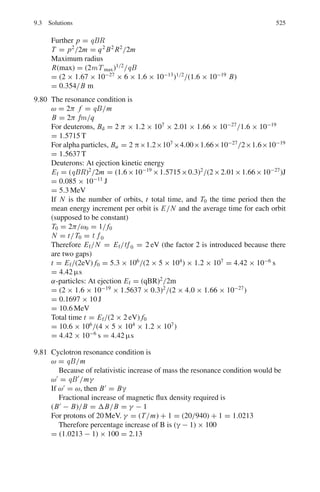 8.2 Problems 441
8.51 Consider the reaction 27
Al(p, n)27
Si. The positrons from the decay of 27
Si are
observed and their spectrum is found to have an end – point energy of 3.5 MeV.
Derive the Q value of the (p, n) reaction, and find the threshold proton energy
for the reaction given that the neutron – proton mass difference is 0.8 MeV.
[University of Manchester 1963]
8.52 The Q value of the 3
H(p, n)3
He reaction is −0.764 MeV. Calculate (a) the
threshold energy for appearance of neutrons in the forward direction (b) the
threshold for the appearance of neutron in the 90◦
direction.
[University of Liverpool 1960]
8.53 When 30
Si is bombarded with a deuteron, 31
Si is formed in its ground state
with the emission of a proton. Determine the energy released in this reaction
from the following information:-
31
Si →31
p + β−
+ 1.51 MeV
30
Si + d → 31
p + n + 5.10 MeV
n → p + β−
+ ν + 0.78 MeV
[University of London 1960]
8.54 The nucleus 12
C has an excited state at 4.43 MeV. You wish to investigate
whether this state can be produced in inelastic scattering of protons through
90◦
by a carbon target. If you have access to a beam of protons of kinetic
energy 15 MeV, what is the kinetic energy of the scattered protons for which
you must look?
[University of Bristol 1966]
8.55 A thin hydrogenous target is bombarded with 5 MeV neutrons, and a detec-
tor is arranged to collect those protons emitted in the same direction as the
neutron beam. The neutron beam is replaced by a beam of γ -rays; calculate
the photon energy needed to produce protons of the same energy as with the
neutron beam.
[Osmania University]
8.56 Protons of energy 5 MeV scattering from 10
5 B at an angle of 45◦
show a peak
in the energy spectrum of the scattered protons at an energy of 3.0 MeV
(a) To what excitation energy of 10
5 B does this correspond?
(b) What is the expected energy of the scattered protons if the scattering is
elastic?
8.57 Calculate the energy of protons detected at 90◦
when 2.1 MeV deutrons are
incident on 27
Al to produce 28
Al with an energy difference Q = 5.5 MeV.
[Royal Holloway University of London 1998]
8.58 The reaction 2
H +1
H →3
He + γ + 5.3 MeV occurs with the deuterons and
proton at rest. Estimate the energy of the helium nucleus.
If the reaction occurs in a region of the sun where the temperature is about
1.7 × 107
K, estimate how close the deuteron and proton must approach for
fusion to occur.
[Osmania University]
 