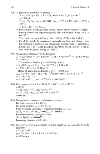 442 8 Nuclear Physics – II
8.59 The Q- value of the reaction 16
O(d, n)17
F is −1.631 MeV, while that of the
reaction 16
O(d, p)17
O is +1.918 MeV. Which is the unstable member of the
pair 17
O−17
F, and what is the maximum energy of β-particles it emits? (n−1
H
mass difference is 0.782 MeV)
[University of Manchester 1958]
8.60 An aluminum target is bombarded by α-particles of energy 7.68 MeV, and the
resultant proton groups at 90◦
were found to possess energies 8.63, 6.41, 5.15
and 3.98 meV. Draw an energy level diagram of the residual nucleus, using the
above information.
[Osmania University 1963]
8.61 If the Q-value for the 3
H(p, n)3
He reaction is −0.7637 MeV and tritium (3
H)
emits negative β-particles of end point energy 18.5 KeV, calculate the differ-
ence in mass between the neutron and the hydrogen atom.
[Andhra University]
8.62 The reaction 3
H(d, n)4
He has Q value of 17.6 MeV. What is the range of neu-
tron energies that may be obtained from this reaction for an incident deuteron
beam of 300 KeV?
[Osmania University 1970]
8.63 A target of 181
Ta is bombarded with 5 MeV protons to form 182
W in an excited
state. Calculate the energy of the excited state (ignore the coulomb barrier and
assume the target nuclei at rest). If 182
W in the same excited state were pro-
duced by bombarding a hydrogen target with energetic Ta nuclei, what energy
would be needed? The atomic masses in amu are: 1
H1 = 1.007825; 181
73 Ta =
180.948007; 182
74 W = 181.948301
[University of Durham 1963]
8.64 In the reaction 48
Ca +16
O →49
Sc +15
N, the Q-value is −7.83 MeV. What is
the minimum kinetic energy of bombarding 16
O ions to initiate the reaction?
At this energy, estimate the orbital angular momentum in units of  of the ions
for grazing collision. Take R = 1.1 A1/3
fm.
8.2.11 Cross-sections
8.65 Calculate the thickness of Indium foil which will absorb 1% of neutrons inci-
dent at the resonance energy for Indium (1.44 eV) where σ = 28, 000 barns.
At. Wt of Indium = 114.7 amu, density of Indium = 7.3 g/cm3
.
[Andhra University]
8.66 60
Co is produced from natural cobalt in a reactor with a thermal neutron flux
density of 5 × 1012
n cm−2
s−1
. Determine the maximum specific activity.
Given σact = 20 b.
 