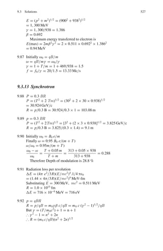 8.2 Problems 443
8.67 Natural Cobalt is irradiated in a reactor with a thermal neutron flux density of
3 × 1012
n cm−2
s−1
. How long an irradiation will be required to reach 20%
of the maximum activity? Given T1/2 = 5.3 years
8.68 In a scattering experiment an aluminum foil of thickness 10 μm is placed in
a beam of intensity 8 × 1012
particles per second. The differential scattering
cross-section is known to be of the form
dσ
dΩ
= A + B cos2
θ
where A, B are constants, θ is scattering angle and Ω is the solid angle.
With a detector of area 0.01 m2
placed at a distance of 6 m from the foil, it is
found that the mean counting rate is 50 s−1
when θ is 30◦
and 40 s−1
when θ
is 60◦
. Find the values of A and B. The mass number of aluminum is 27 and
its density is 2.7 g/cm2
.
8.69 A thin target of 48
Ca with 1.3×1019
nuclei per cm2
is bombarded with a 10 nA
beam of α particles. A detector, subtending a solid angle of 2×10−3
steradians,
records 15 protons per second. If the angular distribution is measured to be
isotropic, determine the total cross section for the 48
Ca(α, p) reaction.
[University of Cambridge, Tripos 2004]
8.2.12 Nuclear Reactions via Compound Nucleus
8.70 Cadmium has a resonance for neutrons of energy 0.178 eV and the peak value
of the total cross-section is about 7,000 b. Estimate the contribution of scatter-
ing to this resonance.
[Osmania University 1964]
8.71 A nucleus has a neutron resonance at 65 eV and no other resonances nearby.
For this resonance, Γn = 4.2 eV, Γγ = 1.3 eV and Γα = 2.7 eV, and all
other partial widths are negligible. Find the cross-section for (n, γ ) and (n, α)
reactions at 70 eV.
[Osmania University]
8.72 Neutrons incident on a heavy nucleus with spin JN = 0 show a resonance at an
incident energy ER = 250 eV in the total cross-section with a peak magnitude
of 1,300 barns, the observed width of the peak being Γ = 20 eV. Find the
elastic partial width of the resonance.
[University of Bristol 1970]
8.2.13 Direct Reactions
8.73 The reaction d +14
N → α +12
C has been used to test the principle of detailed
balance which relates the cross-section σab for a reaction a + x → b + y, to
the cross-section for the inverse reaction and has the form
(2Sa + 1) (2Sx + 1) Pa
2
σab = (2Sb + 1) (2Sy + 1) Pb
2
σba
 