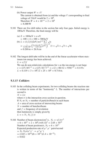 8.3 Solutions 447
8.92 Assuming that the elastic scattering of low energy neutrons is isotropic,
show that the mean energy of the neutron after each collision will be
Ef = (A2
+ 1)Ei/(A + 1)2
where A is the mass number of the target nucleus. Determine the number of
collisions needed to thermalize fission neutrons (2 MeV) in graphite (A = 12).
8.2.15 Fusion
8.93 Determine the range of neutrino energies in the solar fusion reaction, p+ p →
d + e+
+ ν. Assume the initial protons have negligible kinetic energy and that
the binding energy of the deuteron is 2.22 MeV, mp = 938.3 MeV/c2
and
md = 1875.7 MeV/c2
and me = 0.51 MeV/c2
.
8.94 If the kinetic energy of the deuterons in the fusion reaction D + D →3
2He +
n + 3.2 MeV can be neglected, what is the kinetic energy of the neutron?
8.95 (a) It is estimated that the deutrons have to come within 100 fm of each other
for fusion to proceed. Calculate the energy that the deuterons must possess
to overcome the electrostatic repulsion.
(b) If the energy is supplied by the thermal energy of the deutrons, what is the
temperature of the deuteron?
[e2
/4πε0 = 1.44 MeV fm, Boltzmann constant k = 1.38 × 10−23
J K−1
]
(c) In (b) the actual required temperature is lower than the estimated value.
Explain the mechanism by which the fusion reaction may proceed.
8.96 In a fusion reactor, the D-T reaction with Q value of 17.62 MeV is employed.
Assuming that the deuteron density is 7×1018
m−3
and the experimental value
 σDT · v  = 10−22
m3
s
−1
and that equal number of deuterons and tritons
exist in the plasma at energy 10 keV, calculate the confinement time if the
Lawson criterion is just satisfied.
8.3 Solutions
8.3.1 Atomic Masses and Radii
8.1 An ion of charge q will pick up kinetic energy, T = qV in dropping through a
P.D of V volts. In a magnetic induction B perpendicular to its path, the ion of
momentum p will describe a circular path of radius r given by
p = qBr =
√
2MT =

2MqV
M =
q B2
r2
2V
(1)
For the first ion, q = 1.6 × 10−19
C, B = 0.08, r = 0.0883 m and V =
400 V. Substituting these values in (1) we get
M1 = 9.98 × 10−27
kg
 