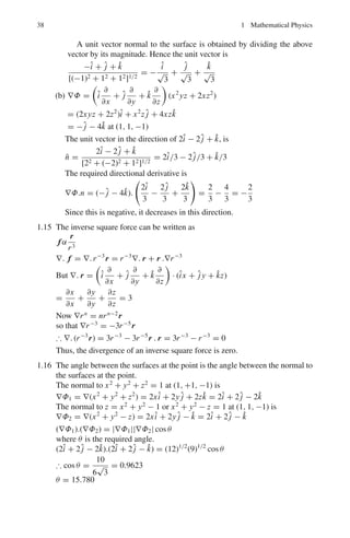 1.3 Solutions 35
(b) If the field is solenoidal, then, ∇.rF(r) = 0
∂(x F(r))
∂x
+
∂(yF(r))
∂y
+
∂(zF(r))
∂z
= 0
F + x
∂F
∂x
+ F + y
∂F
∂y
+ F + z
∂ F
∂z
= 0
3F(r) + x
∂F
∂r
x
r
+ y
∂ F
∂r
y
r
+ z
∂F
∂r
z
r
= 0
3F(r) +

∂ F
∂r
 
x2
+ y2
+ z2
r

= 0
But (x2
+ y2
+ z2
) = r2
, therefore, ∂F
∂r
= −3F(r)
r
Integrating, ln F = −3 lnr + ln C where C = constant
ln F = − lnr3
+ ln C = ln
C
r3
Therefore F = C/r3
. Thus, the field is A =
r
r3
(inverse square law)
1.6 x = t, y = t2
, z = t3
Therefore, y = x2
, z = x3
, dy = 2xdx, dz = 3x2
dx

c
A.dr =

(yî + xz ĵ + xyzk̂).(îdx + ĵdy + k̂dz)
=
 1
0
x2
dx + 2
 1
0
x5
dx + 3
 1
0
x8
dx
=
1
3
+
1
3
+
1
3
= 1
1.7 The two curves y = x2
and y2
= 8x intersect at (0, 0) and (2, 4). Let us
traverse the closed curve in the clockwise direction, Fig. 1.6.

c
A.dr =

c
[(x + y)î + (x − y) ĵ].(î dx + ĵ dy)
=

c
[(x + y)dx + (x − y)dy]
=
 0
2
[(x + x2
)dx + (x − x2
)2xdx] (along y = x2
)
Fig. 1.6 Line integral for a
closed curve
 