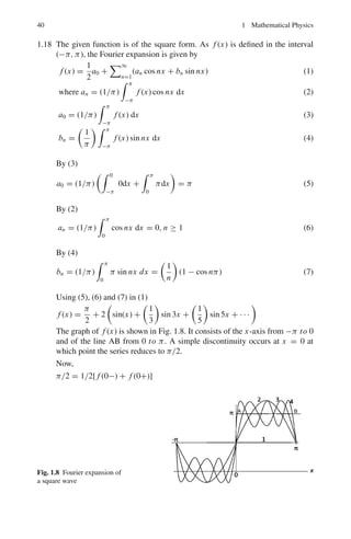 1.3 Solutions 37
Put x = R cos θ, dx = −R sin θ dθ, y = R sin θ, dy = R cos θ, z = 0, 0 
θ  2π

A . dr = −2R2

sin2
θ dθ − R2

cos2
θ dθ
= −2π R2
− π R2
= −3π R2
1.12 (a) ∇ × (∇Φ) =
%
%
%
%
%
%
%
i j k
∂
∂x
∂
∂y
∂
∂z
∂Φ
∂x
∂Φ
∂y
∂Φ
∂z
%
%
%
%
%
%
%
= i

∂2
Φ
∂y∂z
−
∂2
Φ
∂z∂y

− j

∂2
Φ
∂x∂z
−
∂2
Φ
∂z∂x

+ k

∂2
Φ
∂x∂y
−
∂2
Φ
∂y∂x

= 0
because the order of differentiation is immaterial and terms in brackets
cancel in pairs.
(b) To show ∇.(∇ × V) = 0

î
∂
∂x
+ ĵ
∂
∂y
+ k̂
∂
∂z

.
%
%
%
%
%
%
i j k
∂
∂x
∂
∂y
∂
∂z
Vx Vy Vz
%
%
%
%
%
%
=

î
∂
∂x
+ ĵ
∂
∂y
+ k̂
∂
∂z

·

î
%
%
%
%
∂
∂y
∂
∂z
Vy Vz
%
%
%
% − ĵ
%
%
%
%
∂
∂x
∂
∂z
Vx Vz
%
%
%
% + k̂
%
%
%
%
∂
∂x
∂
∂y
Vx Vy
%
%
%
%

=
∂
∂x
%
%
%
%
∂
∂y
∂
∂z
Vy Vz
%
%
%
% −
∂
∂y
%
%
%
%
∂
∂x
∂
∂z
Vx Vz
%
%
%
% +
∂
∂z
%
%
%
%
∂
∂x
∂
∂y
Vx Vy
%
%
%
%
=
%
%
%
%
%
%
∂
∂x
∂
∂y
∂
∂z
∂
∂x
∂
∂y
∂
∂z
Vx Vy Vz
%
%
%
%
%
%
= 0
The value of the determinant is zero because two rows are identical.
1.13 Φ = x2
y − 2xz3
(a) ∇Φ =

î
∂
∂x
+ ĵ
∂
∂y
+ k̂
∂
∂z

(x2
y − 2xz3
)
= 2(xy − z3
)î + x2
ĵ + 6xz2
k̂
(b) ∇2
Φ =

∂2
∂x2
+
∂2
∂y2
+
∂2
∂z2

(x2
y − 2xz3
)
= 2y − 12xz
1.14 (a) ∇(x2
y + xz) =

î
∂
∂x
+ ĵ
∂
∂y
+ k̂
∂
∂z

(x2
y + xz)
= (2xy + z)î + x2
ĵ + xk̂
= −î + ĵ + k̂
 