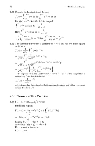 1.3 Solutions 39
1.3.2 Fourier Series and Fourier Transforms
1.17 f (x) =
1
2
a0 +
∞
n=1

an cos

nπx
L

+ bn sin

nπx
L

(1)
an = (1/L)
 L
−L
f (x) cos

nπx
L

dx (2)
bn = (1/L)
 L
−L
f (x) sin

nπx
L

dx (3)
As f (x) is an odd function, an = 0 for all n.
bn = (1/L)
 L
−L
f (x) sin

nπx
L

dx
= (2/L)
 L
0
x sin

nπx
L

dx
= −

2
nπ

cos nπ = −

2
nπ

(−1)n
=

2
nπ

(−1)n+1
Therefore,
f (x) = (2/π)
∞
1
(−1)n+1
n
sin

nπx
L

= (2/π)[sin

πx
L

−
1
2
sin

2πx
L

+

1
3

sin

3πx
L

− · · · ]
Figure 1.7 shows the result for first 3 terms, 6 terms and 9 terms of the
Fourier expansion. As the number of terms increases, a better agreement with
the function is reached. As a general rule if the original function is smoother
compared to, say the saw-tooth function the convergence of the Fourier series
is much rapid and only a few terms are required. On the other hand, a highly
discontinuous function can be approximated with reasonable accuracy only
with large number of terms.
Fig. 1.7 Fourier expansion of the saw-tooth wave
 