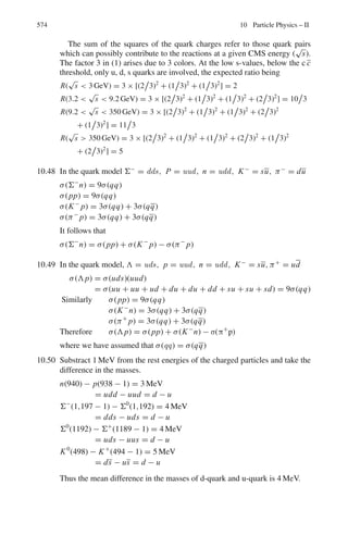 Chapter 9
Particle Physics – I
9.1 Basic Concepts and Formulae
Interactions and decay
Probability for scattering
P = t/λ (9.1)
where t is the thickness and λ is the mean free path.
Attenuation of beam intensity due to interaction
I = Ioe−μx
(9.2)
The absorption coefficient μ is in metre−1
if x is in metre.
μ is in cm2
/g if x is in g/cm2
.
x in g/cm2
= (x in cm)(density in g/cm3
)
μ = Σ(macroscopic cross - section)
Σ = σ N0ρ/A
(9.3)
where σ = microscopic cross-section, No = Avogadro’s number, ρ = density and
A = Atomic or molecular weight.
Attenuation of beam intensity due to decay
I = Ioe−t/τ
= Ioe−s/νγ τ0
(9.4)
where ν = βc is the particle velocity, γ is the Lorentz factor, s is the distance
travelled and τo is the proper life time, that is the life time in the rest frame of the
particle.
485
 