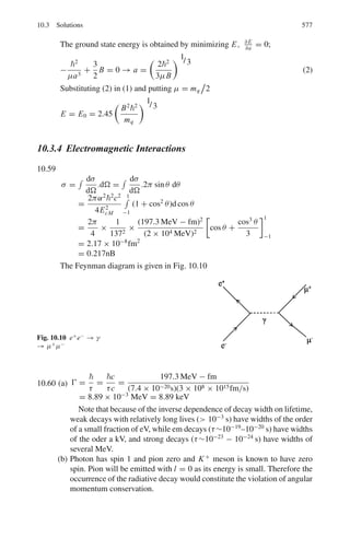 488 9 Particle Physics – I
G.M counter
E =
V
r ln(b/a)
(9.19)
where E is the electric field, V is the applied voltage, r is the distance from the
anode, b and a are the diameters of the cathode and anode.
Dead time of a counter(τ)
n =
n0
1 − n0τ
(9.20)
where n = true counts, n0 = observed counts.
Double source method
τ =
N1 + N2 − N12 + B
2(N1 − B)(N2 − B)
(9.21)
where N1 and N2 are the counting rates from individual sources, N12 is the counting
rate from the combined sources and B is the background counting rate.
Cerenkov counter
cos θ =
1
βn
(9.22)
where θ is the opening angle, n = index of refraction
Threshold velocity β =
1
n
(9.23)
9.2 Problems
9.2.1 System of Units
9.1 Show that 1 kg = 5.6 × 1026
GeV/c2
9.2 In the natural system of units ( = c = 1) show that
(a) 1 m = 5.068 × 1015
GeV−1
(b) 1 GeV−2
= 0.389 mb
(c) 1 s = 1.5 × 1024
GeV−1
9.3 In the natural system of units show that
(a) The Compton wavelength for an electron is λc = 1/me
(b) The Bohr radius of a hydrogen atom is 1/α me
(c) The velocity of an electron in the ground state of hydrogen atom is αc
 
