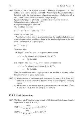 9.2 Problems 489
Also, calculate the numerical values for the above expressions where α =
1/137 is the fine structure constant. The electron mass is me = 0.511 MeV.
9.4 One of the bound states of positronium has a lifetime given in natural units by
τ = 2/mα5
where m is the mass of the electron and α is the fine structure con-
stant. Using dimensional arguments introduce the factors  and c and determine
τ in seconds.
9.5 The V-A theory gives the formula for the width (Γμ) of the muon decay in
natural units.
Γμ = /τ = GF
2
mμ
5
/192π3
Convert the above formula in practical units and calculate the mean life time
of muon
[(GF/(c)3
= 1.116 × 10−5
GeV−2
, mμ c2
= 105.659 MeV]
9.2.2 Production
9.6 An ultra high energy electron (β ≈ 1) emits a photon. (a) Derive an expression
to express the emission angle θ in the lab system in terms of θ∗
, the angle
of emission in the rest frame of the electron. Also, (b) Show that half of the
photons are emitted within a cone of half angle
θ ≈ 1/γ.
9.7 Show that in a fixed target experiments, the energy available in the CMS goes
as square root of the particle energy (relativistic) in the Lab system.
9.8 A positron with laboratory energy 50 GeV interacts with the atomic electrons
in a lead target to produce μ+
μ−
pairs. If the cross-section for this process is
given by σ = 4πα2
2
c2
/3(ECM)2
, calculate the positron’s interaction length.
The density of lead is ρ = 1.14 × 104
kg m−3
9.9 It is desired to investigate the interaction of e+
and e−
in flight, yielding a
nucleon-antinucleon pair according to the equation of e+
+ e−
→ p + p−
.
(a) To what energy must the positrons be accelerated for the reaction to be
energetically possible in collisions with stationary electrons. (b) How do the
energy requirements change if the electrons are moving, for example in the
form of a high energy beam? (c) What is the minimum energy requirement?
(me c2
= 0.51 MeV, Mp c2
= 938 MeV)
[University of Bristol 1967]
9.2.3 Interaction
9.10 A proton with kinetic energy 200 MeV is incident on a liquid hydrogen target.
Calculate the centre-of-mass energy of its collision with a nucleus of hydro-
gen. What kinds of particles could be produced in this collision?
[University of Wales, Aberystwyth 2003]
 