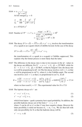 490 9 Particle Physics – I
9.11 Estimate the thickness of iron through which a beam of neutrinos with energy
200 GeV must travel if 1 in 109
of them is to interact. Assume that at high
energies the neutrino-nucleon total cross-section is 10−42
Eν m2
, where Eν is
the neutrino energy is in GeV. The density of iron is 7,900 kg m−3
. [Mass of
nucleon = 1.67 × 10−27
kg.]
9.12 (a) The cross-section for scattering of muons with air at atmospheric pressure
is 0.1 barns, and the natural lifetime of muons 2.2 × 10−6
s. Explain what
is meant by the terms elastic scattering and lifetime. Which of these fac-
tors limits the distance over which a beam of muons can travel in air in a
laboratory, if the muon velocity is 106
ms−1
?
(Assume number density of air at STP = 2.69 × 1025
m−3
)
(b) Given your answer to (a), why is it possible to detect showers of muons at
ground level caused by the impact of primary cosmic ray particles with air
at around 12 km altitude? Given that the mean energy of muons detected
at ground level is ≈ 4 GeV, calculate the distance (in air) over which the
number of such muons in a beam would reduce by a factor of e. What kind
of interactions contribute to the scattering cross-section for these particles?
[1 barn = 10−28
m2
; mass of muon = 105 MeV/c2
; number density of air
at STP = 2.69 × 1025
m−3
]
9.13 Obtain an approximate value for the interaction length (in cm) of a fast proton
in lead from the following data: r0 = 1.3×10−13
cm, Atomic weight of lead =
207, Density of lead = 11.3 g cm−3
, Avogadro’s number = 6×1023
molecules
mole−1
[University of Durham 1962]
9.14 A liquid hydrogen target of volume 125 cm3
and density 0.071 g cm−3
is
bombarded with a mono-energetic beam of negative pions with a flux 2 ×
107
m−2
s−1
and the reaction π−
+ p → π0
+ n observed by detecting the
photons from the decay of the π0
. Calculate the number of photons emitted
from the target per second if the cross-section is 40 mb.
9.15 A beam of π+
mesons contaminated with μ+
mesons is passed through an
iron absorber. Given that the interaction cross-section of π+
mesons with
iron is 600 mb/nucleus, calculate the thickness of iron necessary to attenuate
the π+
beam by a factor of 500. Explain why muons will be reduced to a
much less extent. (The density of iron is 7,900 kg m−2
, the atomic mass being
55.85 amu)
9.16 A neutrino of high energy (E0  m) undergoes an elastic scattering with
stationary electron of mass m. The electron recoils at an angle φ with energy
T . Show that for small angle, φ = (2m/T )1/2
9.17 Why the following reactions can not proceed as strong interactions
(a) π−
+ p → K−
+ Σ+
(b) d + d →4
He + π0
?
 