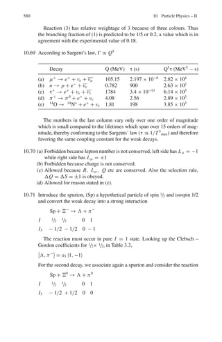 9.2 Problems 491
9.18 From the data given calculate the mass of the hyper-fragment ΛHe5
Mass of Λ hyperon is 1115.58 MeV/c2
, Mass of He4
is 3727.32 MeV/c2
Binding energy BΛ for He5
is 3.08 MeV
[University of Dublin 1968]
9.19 Show that for a high energy electron scattering at an angle θ, the value of Q2
is given approximately by
Q2
= 2Ei Ef(1 − cos θ)
where Ei and Ef are the initial and final values of the electron energy and
Q2
is the four-momentum transfer squared. State when this approximation is
justified.
9.2.4 Decay
9.20 Consider the decay process K+
→ π+
π0
with the K+
at rest. Find
(a) the total energy of the π0
meson
(b) its relativistic kinetic energy
The rest mass energy is 494 MeV for K+
, 140 MeV for π+
, 135 MeV for π0
.
9.21 A collimated beam of π-mesons of 100 MeV energy passes through a liquid
hydrogen bubble chamber. The intensity of the beam is found to decrease with
distance s along its path as exp(-as) with a = 9.1×10−2
m−1
. Hence calculate
the life time of the π-meson (Rest energy of the π-meson 139 MeV)
[University of Durham 1960]
9.22 One of the decay modes of K+
mesons is K+
→ π+
+ π+
+ π−
. What is the
maximum kinetic energy that any of the pions can have, if the K+
decays at
rest? Given mK = 966.7 me and mπ = 273.2 me
9.23 Show that the energy of the neutrino in the pion rest frame, E	
ν, can be written
in natural units as
E	
ν =

m2
π − m2
μ

/2mπ
where mπ and mμ are the masses of the charged pion and the muon, respec-
tively. (You may assume here that the neutrino mass is negligible)
[University of Cambridge, Tripos 2004]
9.24 Find the maximum energy of neutron in the decay of Σ+
hyperon at rest via the
scheme, Σ+
→ n +μ+
+νμ. The masses of Σ+
, n, μ+
and νμ are 1,189 MeV,
939 MeV, 106 MeV and zero, respectively.
9.25 A charged kaon, with an energy of 500 MeV decays into a muon and a neu-
trino. Sketch the decay configuration which leads to the neutrino having the
maximum possible momentum, and calculate the magnitude of this value
(mass of charged kaon is 494 MeV/c2
, mass of muon is 106 MeV/c2
)
 
