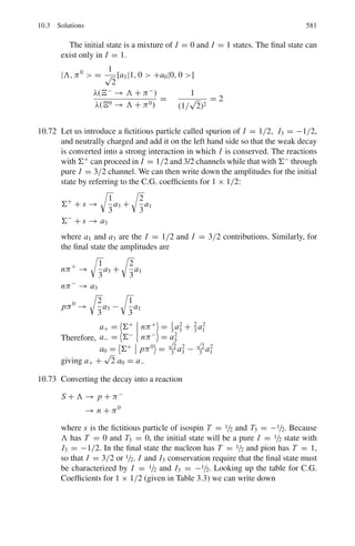 492 9 Particle Physics – I
9.26 Heavy mesons, M = 950 me produced in nuclear interactions initiated by a
more energetic beam of π-meson, have an energy of 50 MeV. Their tracks up
to the point of decay have a mean length of 1.7 m. Calculate their mean life
time.
[University of Durham 1960]
9.27 A pion beam from an accelerator target has momentum 10 GeV/c. What frac-
tion of the particles will not have decayed into muons in a pathlength of
100 m?
Out of the pions decays one muon of a 8 GeV/c and a neutrino are produced
at the beginning of the flight path. Assuming that the decay particles follow
the same path, calculate the difference in arrival times at the end of the path.
(Pion mass = 139.6 MeV, muon mass = 105.7 MeV. Mean life time of pion
= 2.6 × 10−8
s, c = 3 × 108
m s−1
)
[University of Durham 1972]
9.28 Pions in a beam of energy 5 GeV decay in flight. What are the maximum and
minimum energies of the muons from these decays? (mπ = 139.5 MeV/c2
;
mμ = 105.7 MeV/c2
)
9.29 Assuming that a drop in intensity by a factor less than 10 is tolerable, show
that a 1 GeV/c K+
meson beam can be transported over 10 m without a serious
loss of intensity due to decay, while a Λ -hyperon beam of the same momen-
tum after the same distance will not have useful intensity (Take masses of K+
meson and Λ-hyperon to be 0.5 and 1 GeV/c2
, respectively and their lifetimes
10−8
and 2.5 × 10−10
s respectively.
[University of Durham 1970]
9.30 If a particle has rest mass m0 and momentum p, show that the distance traveled
in one lifetime is d = pT0/m0 where T0 is the life time in the frame of
reference in which the particle is at rest.
[University of Dublin 1968]
9.31 A beam of muon neutrinos is produced from the decay of charged pions of
Eπ = 20 GeV. Show that the relationship between the neutrino energy in the
laboratory frame, Eν, and its angle relative to the pion beam θ, for small θ, is
Eν =
Eπ
(1 + γ 2θ2)
=
1 − mμ
2
/mπ
2

where Eπ is the energy of the pion and γ = Eπ /mπ  1
[University of Cambridge, Tripos 2004]
9.32 It is intended to use a charged mono-energetic hyperon beam to perform scat-
tering experiments off liquid hydrogen. Assuming that the beam transport sys-
tem must have a minimum length of 20 m, calculate the minimum momentum
of a Σ beam such that 1% of the hyperons accepted by the transport system
arrive at the hydrogen target (τ = 0.8 × 10−10
s, mΣ = 1.19 GeV/c2
). What
 
