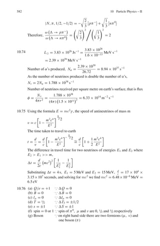 9.2 Problems 493
measurements would you make to identify the elastic scattering in a (Σ−
p)
collision?
[University of Manchester]
9.33 The energy spectrum for the electrons emitted in muon decay is given by
dω
dEe
=
2G2
F(mμc2
)2
E2
e
(2π)3(c)6

1 −
4Ee
3mμc2

where the electron mass is neglected. Calculate the most probable energy for
the electron. Show on a diagram the orientation of momenta of the decay
product particles and their helicitis when Ee ≈ mμc2
/2. Furthermore, show
the helicity of the muon. Integrate the energy spectrum to find the total
decay width of the muon. Hence compute the muon mean lifetime in seconds
[GF/(c)3
= 1.166 × 10−5
GeV−2
]
9.34 (a) Explain the following statements. The mean lifetime of the π+
meson is
2.6 × 10−8
s while that of π0
is 0.8 × 10−16
s.
(b) The π+
and π−
mesons are of equal mass, but the Σ+
and Σ−
baryon
masses differ by 8 MeV/c2
(c) The mean life of the Σ0
baryon is many orders of magnitude smaller than
those of the Λ and Ξ0
baryons.
9.35 In a bubble chamber two tracks originate from a common point, one caused
by a proton of 440 MeV/c and the other one by π−
meson of momentum
126 MeV/c. The angle between the tracks is 64◦
. Determine the mass of the
unknown particle and identify it.
9.2.5 Ionization Chamber, GM Counter and Proportional Counters
9.36 The dead time of a counter system is to be determined by taking measurements
on two radioactive sources individually and collectively. If the pulse counts
over a time interval t are, respectively, N1, N2 and N12, what is the value of
the dead time?
9.37 An ionization chamber is connected to an electrometer of capacitance 0.5 μμ F
and voltage sensitivity of 4 divisions per volt. A beam of α-particles causes a
deflection of 0.8 divisions. Calculate the number of ion pairs required and
the energy of the source of the α-particles (1 ion pair requires energy of
35 eV, e = 1.6 × 10−19
Coulomb)
[Osmania University]
9.38 An ionization chamber is used with an electrometer capable of measuring 7 ×
10−11
A to assay a source of 0.49 MeV beta particles. Assuming saturation
conditions and that all the particles are stopped within the chamber, calculate
the rate at which the beta particles must enter the chamber to just produce a
measurable response. Given the ionization potential for the gas atoms is 35 eV.
 