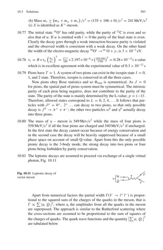 494 9 Particle Physics – I
9.39 Estimate the gas multiplication required to count a 2 MeV proton which gives
up all its energy to the chamber gas in a proportional counter. Assume that the
amplifier input capacitance in parallel with the counter is 1.5×10−9
F and that
its input sensitivity is 1 mV. Energy required to produce one ion pair is 35 eV.
9.40 Calculate the pulse height obtained from a proportional counter when a 14 keV
electron gives up all its energy to the gas. The gas multiplication factor of the
proportional counter is 600, capacitance of the circuit is 1.0 × 10−12
F and
energy required to produce an ion pair is 35 eV
9.41 The plateau of a G.M. Counter working at 800 V has a slope of 2.0% count
rate per 100 V. By how much can the working voltage be allowed to vary if the
count rate is to be limited to 0.1%?
9.42 An organic-quenched G.M. tube has the following characteristics.
Working voltage 1,000 V, Diameter of anode 0.2 mm, Diameter of cathode
2.0 cm. Maximum life time 109
counts.
What is the maximum radial field and how long will it last if used for 30 h
per week of 3,000 counts per minute?
[University of New Castle]
9.43 A G.M. tube with a cathode and anode of 2 cm and 0.10 mm radii respectively
is filled with Argon gas to 10 cm Hg pressure. If the tube has 1.0 kV applied
across it, estimate the distance from the anode, at which electron gains just
enough energy in one mean free path to ionize Argon. Ionization potential of
Argon is 15.7 eV and mean free path in Argon is 2 × 10−4
cm at 76 cm Hg
pressure.
9.44 A S35
containing solution had a specific activity of 1m Curie per ml. A 25 ml
sample of this solution mass was assayed.
(a) in a Geiger-Muller counter, when it registered 2,000 cpm with a back-
ground count of 750 in 5 min; and
(b) in a liquid scintillation counter, where it registered 9,300 cpm with a back-
ground count of 300 in 5 min.
Calculate the efficiency as applied to the measurement of radioactivity and
discuss the factors responsible for the difference in efficiency of these two
types of counters.
[University of Dublin]
9.45 The dead time of a G.M. counter is 100 μs. Find the true counting rate if the
measured rate is 10,000 counts per min.
[Osmania University]
9.46 A pocket dosimeter has a capacitance of 5.0 PF and is fully charged by a
potential of 100 V. What value of leakage resistance can be tolerated if the
meter is not to lose more than 1% of full charge in 1 day?
9.47 A G.M tube with a cathode 4.0 cm in diameter and a wire diameter of 0.01 cm
is filled with argon in which the mean-free-path is 8×10−4
cm. Given that the
 