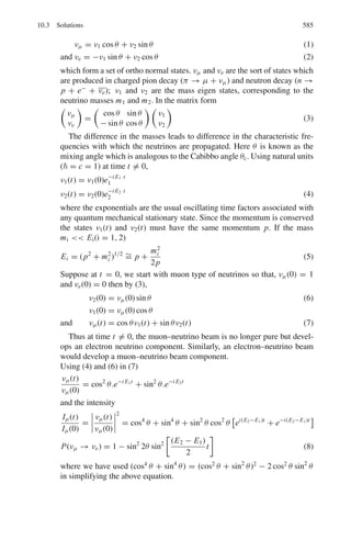 496 9 Particle Physics – I
combined capacitance of 45 PF. If an 8-mV output pulse is desired whenever a
55-keV beta particle is incident on the crystal, calculate the electron multipli-
cation required per stage. Assume perfect light collection and a photo-cathode
efficiency of 5% (assume 550 photons per beta particle)
9.55 Figure 9.1 shows the gamma-ray spectrum of 22
Na in NaI scintillator. Indicate
with explanation the origin of the parts labeled as A, B, C, D and E, Given that
22
Na is a positron emitter and emits a γ -ray of 1.275 MeV.
Fig. 9.1
9.56 Assuming that the shape of the photpeak in the scintillation counter is described
by the normal distribution, show that the half width at half-maximum is
HWHM = 1.177 σ
9.57 The peak response to the 661 keV gamma rays from 137
Cs occurs in energy
channel 298 and 316. Calculate the standard deviation of the energy, and the
coefficient of variation of the energy determination, assuming the pulse ana-
lyzer to be linear.
9.2.7 Cerenkov Counter
9.58 Explain what is meant by Cerenkov radiation. How may a Cerenkov detector
distinguish between a kaon and a pion with the same energy? A pion of energy
20 GeV passes through a chamber containing CO2 at STP. Calculate the angle
to the electron’s path with which the Cerenkov radiation is emitted. (Use the
result that the velocity of a relativistic particle v = c(1 − γ −2
)1/2
. [Mass of
pion = 140 MeV, Mp = 938 MeV; refractive index of CO2 at STP = 1.0004]
9.59 An electron incident on a glass block of refractive index 1.5 emits Cerenkov
radiation at an angle 45◦
to its direction of motion. At what speed is the elec-
tron travelling?
[University of Cambridge, Tripos 2004]
9.60 Consider Cerenkov radiation emitted at angle θ relative to the direction of a
charged particle in a medium of refractive index n. Show that its rest mass
energy mc2
is related to its momentum by mc2
= pc(n2
cos2
θ − 1)1/2
 
