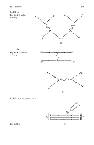 506 9 Particle Physics – I
9.12 (a) In elastic scattering, total kinetic energy is conserved. Life-time means
mean-life-time i.e., the time in which the population of unstable particles
is reduced by a factor e. The important interactions that the muons undergo
are elastic scattering and the reaction, μ−
+ p → n + νμ.
Let the muons travel a distance d metres. Then their intensity will be
reduced due to decay by a factor
I/I0 = exp(−d/vγ τ0) (1)
γ = 1/(1 − v2
/c2
)1/2
= 1/
,
1 − (106
/3 × 108
)2
-1/2
= 1.0033
I/I0 = exp −(d/(1.0033 × 106
× 2.2 × 10−6
))
= exp −(0.453 d) (2)
The intensity reduction due to interaction will be
I/I0 = exp(−dΣ) (3)
Σ = σ n = 0.1 × 10−28
× 2.69 × 1025
= 2.69 × 10−4
I/I0 = exp(−2.69 × 10−4
) d (4)
Comparing (2) and (4), reduction due to decay will be by far greater than
by interaction for any value of d.
(b) Repetition of calculation for T = 4 GeV, γ = 38.7, β ≈ 1, and d =
12,000 m, gives I/I0 = e−0.47
= 0.625, so that a large number of muons
survive at the ground level. The distance at which muons of energy 4 GeV
will be reduced by e is given by d = vγ τ0 = 3×108
×38.7×2.2×10−6
=
2.55 × 104
m = 25.5 km.
9.13 The geometrical cross-section is
σg = π R2
= π(r0 A1/3
)2
= π r0
2
A2/3
= π(1.3 × 10−13
)2
(208)2/3
= 1.86 × 10−24
cm2
Number of lead atoms/cm3
, n = N0 ρ/A = 6 × 1023
× 11.3/207 =
3.275 × 1022
Macroscopic cross-section
Σ = n σ = (3.275 × 1022
) (1.86 × 10−24
) = 0.06 cm−1
The interaction length, λ = 1/Σ = 1/0.06 = 16.7 cm
9.14 Number of interactions per second in volume V
I = ΣVI0
= σ N0 ρV I0/A
= (40 × 10−27
cm2
)(6.02 × 1023
× 0.071/2) × 125 × 2 × 103
= 213.7 neutral pions/s are produced.
Each pion decays into two photons. Therefore number of photons produced
per second = 427
9.15 I/I0 = exp(−Σx)
Σ = nσ = Nρσ/A
 