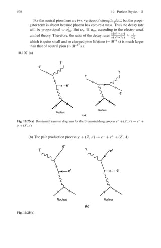 9.3 Solutions 509
En =

mΣ
2
+ mn
2
− mμ
2

/2mΣ = (1,1892
+ 9392
− 1062
)/2 × 1,189 =
960.6 MeV
Therefore Tn = En − mn = 960.6 − 939 = 21.6 MeV
9.25 Maximum neutrino momentum in the L-system is obtained when the neutrino
is emitted in the forward direction, that is at θ∗
= 0 in the rest system of
K-meson (Fig. 9.3).
The energy of the neutrino in the rest frame of K-meson is
Eν
∗
=

mK
2
− mμ
2

/2mK = 235.6 MeV
Pν
∗
= 235.6 MeV/c (because mν = 0)
Pν = γK pν
∗
(1 + βKβν
∗
cos θ∗
)
βν
∗
= 1; θ∗
= 0; pν
∗
= 235.6 MeV/c
γK = 1 + TK/mK = 1 + 500/494 = 2.012
βK = 0.868
pν = (2.012)(235.6)(1 + 0.868) = 885.5 MeV/c
Fig. 9.3 Decay configuration
9.26 Rest mass energy of the heavy meson, M = 965 × 0.511 = 493 MeV
γ = 1 + T/M = 1 + 50/493 = 1.101
β = (γ 2
− 1)1/2
/γ = (1.1012
− 1)1/2
/1.101 = 0.418
Observed mean lifetime τ is related to proper lifetime by
τ = τ0γ
τ = d/βc = 1.7/0.418 × 3 × 108
= 1.355 × 10−8
s = 1.101 τ0
Therefore τ0 = 1.23 × 10−8
s
9.27 Fraction of pions that will not decay
I/I0 = exp(−t/τ0) = exp(−d/β c γ τ0)
γ = E/m = (p2
+ m2
)1/2
/m = [(p2
/m2
) + 1]1/2
= [(10/0.1396)2
+ 1]1/2
=
71.64
β ≈ 1
Therefore I/I0 =exp(−100/1×3×108
×71.64×2.6×10−8
)= exp(−0.179) =
0.836
γμ = ((p2
/m2
) + 1)1/2
= ((82
/0.10572
) + 1)1/2
= 75.69
βμ ≈ 1
tμ = dγ/βc = 100 × 75.69/1 × 3 × 108
= 25.23 × 10−6
s
tν = d/c = 100/3 × 108
= 0.333 × 10−6
s
Therefore Δt = tμ − tν = (25.23 − 0.33) × 10−6
s
= 24.9 μs
9.28 In the rest system of pion the muon is emitted with kinetic energy
Tμ
∗
= 4 MeV (see Problem 6.54)
Its energy in the LS will be maximum when θ∗
= 0 and minimum when
θ∗
= 180 in the CMS. Applying the relativistic transformation equation
 