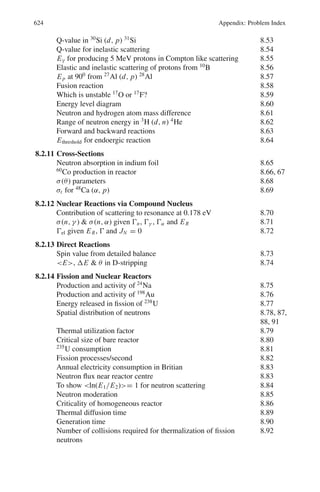 Chapter 10
Particle Physics – II
10.1 Basic Concepts and Formulae
Classification of particles
Table 10.1 gives the mass, mean lifetimes (τ) and common decay modes of ele-
mentary particles excluding resonances. Their classification into hadrons, photon
and leptons is also indicated. Further subdivision of hadrons into mesons (pions and
kaons) and baryons (nucleons and hyperons) is also shown. Electron (e−
), muon
(μ−
), Tauon (τ−
), and the three neutrinos νe, νμ, and ντ constitute the class of
leptons. A hadron stands for a strongly interacting particle distinguished from lepton
which has only weak or electromagnetic interactions. Photon is the massless carrier
of the electromagnetic field.
In the fourth family, graviton a massless particle of spin 2, the quantum of gravi-
tation is not yet discovered.
Mesons and photon are Bosons (a particle of integral spin, 0, 1, 2, . . .).
Bosons obey Bose-Einstein statistics, the wave function describing two identical
bosons is symmetric under particle exchange. The baryons and leptons are Fermions
(a particle with half integral spin, 1
2
, 3
2
, . . .). Fermions obey Fermi-Dirac statis-
tics, for which the wave function of two identical particle is anti symmetric (changes
sign under particle exchange).
Antiparticle: Every particle has in association an antiparticle, with exactly the same
mass and lifetime but opposite values of electric charge, magnetic moment, baryon
number, lepton number, and flavor. Thus positron (e+
) is the anti particle of electron
(e−
), antiproton (p−
) that of proton (p), ¯
νe that of νe etc. Photon is the antiparticle
of itself, so also π0
.
Fundamental interactions
1. Strong (nuclear) interaction
2. Electromagnetic interaction
3. Weak (nuclear) interaction
4. Gravitational interaction.
535
 