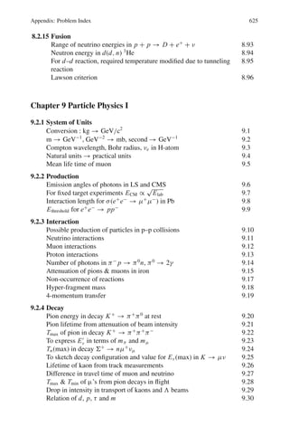 536 10 Particle Physics – II
Table 10.1
Mass Common
Particle (MeV/c2
) τ(s) decay mode
Hadrons
⎧
⎪
⎪
⎪
⎪
⎪
⎪
⎪
⎪
⎪
⎪
⎪
⎪
⎪
⎪
⎪
⎪
⎪
⎪
⎪
⎪
⎪
⎪
⎪
⎪
⎪
⎪
⎪
⎪
⎪
⎪
⎪
⎪
⎪
⎪
⎪
⎪
⎪
⎨
⎪
⎪
⎪
⎪
⎪
⎪
⎪
⎪
⎪
⎪
⎪
⎪
⎪
⎪
⎪
⎪
⎪
⎪
⎪
⎪
⎪
⎪
⎪
⎪
⎪
⎪
⎪
⎪
⎪
⎪
⎪
⎪
⎪
⎪
⎪
⎪
⎪
⎩
Mesons
⎧
⎪
⎪
⎪
⎪
⎪
⎪
⎪
⎪
⎪
⎪
⎪
⎪
⎪
⎪
⎪
⎪
⎪
⎪
⎪
⎨
⎪
⎪
⎪
⎪
⎪
⎪
⎪
⎪
⎪
⎪
⎪
⎪
⎪
⎪
⎪
⎪
⎪
⎪
⎪
⎩
Pions

π−
, π+
139 2.5 × 10−8
μν
π0
135 1.8 × 10−16
γ γ
Kaons
⎧
⎪
⎪
⎪
⎪
⎪
⎨
⎪
⎪
⎪
⎪
⎪
⎩
K−
, K+
494 1.2 × 10−8
μν
K0
498 π±
π0
Mixture of K1, K2
K1 0.89 × 10−10
π+
π−
π0
π0
K2 5.18 × 10−8
π0
π0
π0
π+
π−
π0
πμν
πμeν̄
η 550 10−18
γ + γ
π+
+ π−
+ π0
Baryons
⎧
⎪
⎪
⎪
⎪
⎪
⎪
⎪
⎪
⎪
⎪
⎪
⎨
⎪
⎪
⎪
⎪
⎪
⎪
⎪
⎪
⎪
⎪
⎪
⎩
Nucleons

p 938.2 1038
stable
n 939.5 103
pe−
ν
Hyperons
⎧
⎪
⎪
⎪
⎪
⎪
⎪
⎪
⎨
⎪
⎪
⎪
⎪
⎪
⎪
⎪
⎩
Λ 1,115 2.6 × 10−10
pπ−
, nπ0
Σ+
1,189 0.8 × 10−10
pπ0
, nπ+
Σ0
1,192 10−20
Λγ
Σ−
1,197 1.6 × 10−10
n π−
Ξ0
1,314 3 × 10−10
Λπ0
Ξ−
1,321 1.8 × 10−10
Λπ−
Ω−
1,675 1.3 × 10−10
Ξπ
ΛK−
Photon γ 0 ∞ Stable
Leptons
⎧
⎪
⎪
⎪
⎪
⎪
⎪
⎪
⎨
⎪
⎪
⎪
⎪
⎪
⎪
⎪
⎩
τ−
1,784 3.4 × 10−13
Electrons
and neutrinos
μ−
105 2 × 10−6
eνν̄
e−
0.51 ∞ Stable
νe 0 ∞ Stable
νμ 0.5 Stable
ντ 164 ∞ Stable
Graviton ? 0 – Stable
Here we will be concerned with only the first three types. Table 10.2 summarizes
the characteristics of the interactions.
Coupling constant: Particles interact through strong electromagnetic or weak charges.
The square of the charge is known as the coupling constant. It enters the interaction
matrix which determines the cross-sections and decay rates. Strictly speaking, the
coupling constants are not constant but vary very gradually with the particle energy.
They are called running constants.
QED (quantum electrodynamics) is the quantum field theory of the electro mag-
netic interaction whose predictions have been verified to a precision of one part in a
billion.
QCD (quantum chromo dynamics) is the field theory of the strong color interaction
between quarks.
 