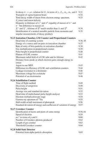 10.1 Basic Concepts and Formulae 537
Table 10.2 Characteristics of the fundamental interactions
Strong Electromagnetic Weak Gravitational
Carrier of field
spin-parity(Jp
) of
quantum
Gluon 1−
Photon 1−
W±
, Z0
1−
, 1+
Gravitation ? 2+
Coupling constant αs ≤ 1
α =
e2
4πc
=
1
137
G

Mc2
2
(c)3
GN M2
4πc
= 5 × 10−40
Mass 0 0 80, 90 GeV 0
Relative strength 1 10−2
≤10−5
10−38
Time scale 10−23
s 10−18
− 10−20
s 10−13
s
Range ≤10−15
m ∞ 10−18
m ∞
Source Colour charge Electric charge Weak charge Mass
Standard model: As of today, the physics embodied in electrodynamics, chromo
dynamics and electro-weak interaction is termed as the standard model of elemen-
tary particles.
Resonances or resonant states are the analogs of excited states of atoms. They are the
excited states of familiar hadrons. Some of them are so short lived (∼10−23
−10−24
s)
that their direct detection is not possible. They ultimately decay into more familiar
particles, like nucleons, mesons, leptons and photons. Because of their short lives
their energy (mass) spread is enormous, due to uncertainty principle.
Baryon number (B) is the generalization of mass number. For nucleons and hyperons
B = +1, for anti baryons, B = −1, for pions, kaons and other particles B = 0.B is
an additive quantum and is conserved in all the three types of interactions.
Isospin (T or I) is a quantum number applicable to hadrons and is conserved in
strong interactions. It results from the near equality of u and d-quarks. This is
reflected in the near equality of masses of charged multiplets such as (n, p), (π+
, π0
,
π−
), (K+
, K0
) etc, as well as for the atomic nuclei once the coulomb interaction
is removed. It is thus named because its mathematical description is entirely analo-
gous to ordinary spin or angular momentum in quantum mechanics. The tables for
Clebsch – Gordon coefficients for the addition of angular momenta (displayed in the
summary of Chap. 3) can be directly used for the isospins. T is the additive quantum
number. The charge multiplicity is given by 2T +1. The antiparticle has the same T
as the particle but opposite T3. T3 is analogous to Lz for angular momentum. Total
isospin (I) is conserved in strong interactions but breaks down in em and weak
interactions. The third component (I3) of a system of hadrons is conserved in strong
and em interactions but is violated in weak interactions

ΔI3 = ±1
2

.
The generalized pauli principle
(−1)l+s+I
= −1 (10.1)
where l is the orbital angular momentum, s the spin and I the isospin.
 