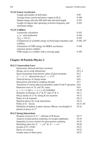 10.1 Basic Concepts and Formulae 539
Parity (p or π): The concept of parity was mentioned in Chap. 3. The absolute
intrinsic parity cannot be determined. Parity of a particle can be stated only rela-
tive to another particle. By convention baryons are assigned positive parity. All the
antifermions have parity opposite to the fermions. On the other hand, bosons have
the same parity for particle and antiparticle. Pions and Kaons have odd parity.
Parity is a multiplicative number, so that the parity of a composite system is equal
to the parities of the parts. Thus, for a system comprising of particles A and B,
P(AB) = p(A) . p(B) . p(orbital motion) (10.3)
where p(orbital motion) = (−1)l
is the parity associated with the relative motion of
the particles, l being the orbital angular momentum quantum number (0, 1, 2, . . .).
Overall parity is conserved in strong and em interactions but is violated in weak
interactions.
Charge – conjugation: (C-parity) is the process of replacing a particle by an antipar-
ticle or a system of particles by the anti particle (s).
In general, a system whose charge is not zero cannot be an eigen function of C.
However if Q = B = S = 0, the effect of C is to produce eigen value ±1.
C is conserved in strong and em interactions but not in weak interactions. For
π0
, C = +1. For photon C = −1 and for n-photons
C = (−1)n
(10.4)
G-parity: The operation G consists of rotation of 1800
about the y-axis or z-axis in
isospin space followed by charge conjugation.
G-parity for the pion is −1 and for baryon it is zero. It is a multiplicative quantum
number. For a system of n pions
G = (−1)n
(10.5)
G - parity is conserved in strong interaction and is a good quantum number for
non-strange mesons. For a N − N system,
G = (−1)l+S+I
(10.6)
Time reversal means changing the sign of time. Strong interactions are invariant
under time reversal as evidenced by the absence of electric dipole moment of neu-
tron and verification of the predicted ratio of forward and backward reactions at the
same energy in the CMS.
If A + B → C + D,
then
σAB→C D
σC D→AB
=
(2sA + 1)(2sB + 1)P∗2
C
(2sC + 1)(2sD + 1)P∗2
A
(10.7)
where s is the spin of the particles, and p∗
is the momentum, the particle beams
being unpolarised.
 