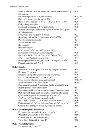 540 10 Particle Physics – II
The TCP theorem: A lagrangian which is invariant under proper Lorentz transfor-
mation is invariant with respect to the combined operation CPT, taken in any order.
The predictions of the TCP theorem which have been verified are
(i) the existence of an anti particle for every particle.
(ii) The equality of masses, lifetimes, and magnetic moments of particles and anti
particles.
Table 10.5 Conservation laws for the three types of interactions
Quantity Strong Electromagnetic Weak
1. Q (Charge) Yes Yes Yes
2. B (Baryon no.) Yes Yes Yes
3. J (Angular momentum) Yes Yes Yes
4. Mass + Energy Yes Yes Yes
5. Linear momentum Yes Yes Yes
6. I (Isospin) Yes No No
7. I3 (Third component of I) Yes Yes No ΔI3 = ±1/2
8. S (Strangeness) Yes Yes No ΔS = ±1
9. p (parity) Yes Yes No
10. C (Charge conjugation) Yes Yes No
11. G (G-parity) Yes No No
12. L (Lepton number) Yes Yes Yes
Quarks are the structureless fermions from which all the strongly interacting parti-
cles (hadrons) are built. The quarks occur with fractional baryon number, B = 1
3
and charges +2
3
e or −1
3
e. Baryons are built with three quarks (u, d, s) and mesons
with a quark-antiquark pair. Their characteristics are shown in Table 10.6.
Table 10.6 Characteristics of quarks
Quark Symbol Mass(GeV/c2
) Q/e I S C B∗
T
Down d ∼ 0.3 −
1
3
1/2 0 0 0 0
Up u ∼ 0.3 +
2
3
1/2 0 0 0 0
Strange s 0.5 −
1
3
0 −1 0 0 0
Charmed c 1.6 +
2
3
0 0 +1 0 0
Bottom b 4.5 −
1
3
0 0 0 −1 0
Top t 175 +
2
3
0 0 0 0 +1
For all the quarks spin-parity Jp
= 1/2
+
. The quark structure of some of the
hadrons is as follows.
p = uud; n = udd; π+
= ud̄; π−
= ūd; Σ+
= uus; k̄◦
= d̄s;
Ξ−
= dss; Ω−
= sss; K+
= us̄; D+
= cd̄; π0
=
uū − dd
√
2
; Δ++
= uuu
 