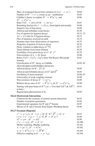 10.1 Basic Concepts and Formulae 541
Gellman’s equation is generalized as:
Q/e = I3 + 1/2(B + S + C + B∗
+ T ) (10.8)
where B denotes Baryon number, C the charm, B∗
the beauty or bottom and T
the top.
Quarks are not observed as free particles as they are confined in hadrons.
In order to save pauli’s principle, a new quantum number called “colour” is
assigned to quarks. This has nothing to do with ordinary colour. The quarks appear
in three colours, red, blue, and green. The antiquarks have anticolour. The observed
hadrons are colourless. Color plays a role in strong interactions similar to charge in
electromagnetic interaction.
The strong color field between quarks is mediated by massless gluons analogous
to electro-magnetic field mediated by photons. While a photon does not carry elec-
tric charge, gluon itself carries color charge. There are eight types of gluons.
Charmonium (cc) is the state formed from the charmed anti-charmed quark pair.
D mesons (D0
, D±
) contain a charmed quark or antiquark. They are pseudoscalar
like pions (Jp
= 0−
) and decay weakly predominantly into non-charmed strange
mesons.
Flavor is a generic name to describe different types of quark and lepton.
Generation: The six flavors of quarks and of leptons are grouped into three gener-
ations or families. The quarks (d, u), (s, c) and (b, t) are of first, second and third
generations; the corresponding leptons being (e−
, νe), (μ−
, νμ) and (τ−
, ντ )
Cabibbo – Kobayashi – Maskowa (CKM) matrix
Vi j =
⎛
⎝
Vud Vus Vub
Vcd Vcs Vcb
Vtd Vts Vtb
⎞
⎠
The probability for a transition from a quark q to a quark q	
is proportional to
%
%Vqq	
%
%2
, the square of the magnitude of the matrix element. The diagonal elements
of this matrix, Vud , Vcs, Vtb which correspond to transitions within a family are
short of unity by only a few percent. Hence, transitions u → d, c → s, and t → b
are Cabibbo favoured.
The elements Vus , Vcd , Vcb, and Vts are small but not zero. Hence transitions,
s → u, c → d, b → u and t → s are Cabibbo suppressed.
The elements Vub and Vtd are nearly zero. Hence transitions b → u and t → d
are Cabibbo forbidden.
The boson propagator: The rate of a particular reaction mediated by boson exchange
is proportional to the square of the amplitude f (q2
) multiplied by a phase factor
and determines the cross-section or the decay of an unstable particle. Here q2
is the
square of the four-momentum transfer.
f (q2
) ∝
1
q2 + m2
(10.9)
 