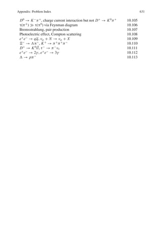 542 10 Particle Physics – II
where m is the mass of the exchanged boson. The quantity (q2
+ m2
)−1
is known
as the propagator term. For low momentum transfers the propagator is insensitive to
q, but in high energy collisions for large momentum transfer, f (q2
) decreases with
increasing q.
Spurion is a hypothetical particle which is introduced into the initial state to convert
the weak decay into a strong interaction.
Weak interaction- characteristics
Weak decays have long lifetimes (10−13
s) and small interaction cross-sections,
typically ∼10−39
cm2
. Charged leptons experience both weak and em interaction
while neutrinos only weak interaction. Strangeness and parity are not conserved.
Depending on the extent to which leptons are involved, the weak decays are
divided into three classes.
(1) Leptonic decays in which the decay products are leptons only, as in the decay
μ−
→ e−
+ νe + νμ
(2) Semi leptonic decays which involve both hadrons and leptons. Examples are
(a) n → p + e−
+ νe for ΔS = 0
(b) K+
→ π0
+ e+
+ νe for |ΔS| = 1
(3) Non-leptonic decays which do not involve leptons. Parity or strangeness are not
conserved, the selection rules being ΔS = ±1 and ΔI = ±1
2
as in the decay,
Λ → p + π−
In weak decays the flavors of the quark changes in contrast with strong or electro-
magnetic decays where the flavour is conserved. For example the decay of neutron,
n → p + e−
+ νe is represented by udd → udu + e−
+ νe in which a d-quark is
converted into a u-quark, d → u + e−
+ νe.
Charge current weak interaction is mediated by massive bosons W±
. The W±
exchange results in the change of the lepton charge as in the anti neutrino absorption
νe + p → n + e+
.
Neutral current weak interaction is mediated by the massive boson Z0
. The exchange
of Z0
does not cause the change of lepton as in νμ + e−
→ νμ + e−
.
Electro – Weak interaction
The electro magnetic interaction and weak interaction are two aspects of a single
interaction called electro-weak interaction. The corresponding charges are related
by θw the Weinberg angle
 