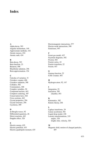 544 10 Particle Physics – II
matrix element, the general form being (q2
+ m2
)−1
, where m is the mass of the
exchanged particle and q is the four-momentum transfer.
In general, the same end result is obtained from a number of Feynman diagrams.
The transition matrix element includes the superposition of amplitudes of all such
diagrams.
For the weak interaction the exchanged particle is a massive boson, W±
or Z0
,
indicated by a wavy or broken line. For the strong interaction, the exchanged particle
is a gluon indicated by a spring.
10.2 Problems
10.2.1 Conservation Laws
10.1 Are the following particle interactions allowed by the conservation
rules? If so, state which force is involved and draw a Feynman diagram for
the process.
[University of Aberystwyth 2003]
(i) μ−
→ e−
+ νμ + νe
(ii) Λ → π+
+ π−
(iii) νe + n → p + e−
(iv) π0
→ τ+
+ τ−
(v) e+
+ e−
→ μ+
+ μ−
10.2 Indicate, with an explanation, whether the following interactions proceed
through the strong, electromagnetic or weak interactions, or whether they
do not occur.
(i) π−
→ μ−
+ νμ
(ii) τ−
→ μ−
+ ντ
(iii) Σ0
→ Λ + γ
(iv) p → n + e+
+ νe
(v) π−
+ p → π0
+ Σ0
(vi) π−
+ p → K0
+ Σ0
(vii) e+
+ e−
→ μ+
+ μ−
10.3 Consider the decay of K0
meson of momentum P0 into π+
and π−
of
momenta p+ and p− in the opposite direction such that p+ = 2p−. Deter-
mine p0.
[Mass of K0
is 498 MeV/c2
; mass of π±
is 140 MeV/c2
]
10.4 Indicate, with an explanation, whether the following interactions proceed
through the strong, electromagnetic or weak interactions, or whether they
do not occur.
(i) Ξ−
→ Σ−
+ π0
(ii) τ−
→ e−
+ νe + ντ
(iii) τ+
→ μ+
+ γ
 