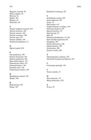 10.2 Problems 545
(iv) μ+
+ μ−
→ τ+
+ τ−
(v) p → e+
+ π0
(vi) π0
→ γ + γ
(vii) π−
+ p → K+
+ Σ−
(viii) π−
+ p → K−
+ Σ+
10.5 The ρ0
meson is known to have an intrinsic spin of , and pions zero spin.
Show that the requirements of symmetry on the total wave function of the
final state permit the decay
ρ0
→ π+
π−
but not ρ0
→ π0
π0
10.6 The baryon Ω−
has a mass 1,672 MeV/c2
and strangeness s = −3. Which
of the following decay modes are possible?
(a) Ω−
→ Ξ−
+ π0
(mΞ− = 1,321 MeV/c2
, S = −2, mπ0 = 135 MeV/c2
)
(b) Ω−
→ Σ0
+ π−
(mΣ0 = 1,192 MeV/c2
, S = −1, mπ− = 139 MeV/c2
)
(c) Ω−
→ Λ + K−

mΛ = 1,115 MeV/c2
, S = −1
mK− = 494 MeV/c2
, S = −1

(d) Ω−
→ n + K−
+ K0(mK0 = 498 MeV/c2
, S = −1)
10.7 The following transitions have Q-values and mean lifetimes as indicated
Transition
Q-value
(MeV) Lifetimes(s)
(a) Δ++
→ p + π+
120 10−23
(b) π0
→ 2γ 135 10−17
(c) μ+
→ e+
+ νe + νμ 105 2.2 × 10−6
(d) μ+
+12
C →12
B + νμ 93 2 × 10−6
State which interactions are responsible in each case and estimate the relative
coupling strengths.
10.8 Indicate how the following quantities will transform under the P (space
inversion) and T (time reversal) operation:
(a) Position coordinate r
(b) Momentum vector P
(c) Spin or angular momentum vector σ = r × P
(d) Electric field E = −∇V
(e) Magnetic field B = i × r
(f) Electric dipole moment σ.E
(g) Magnetic dipole moment σ.B
10.9 The deuteron is a bound state of neutron and proton and has spin 1 and posi-
tive parity. Prove that it can exist only in the 3
S1 and 3
D1 states.
 