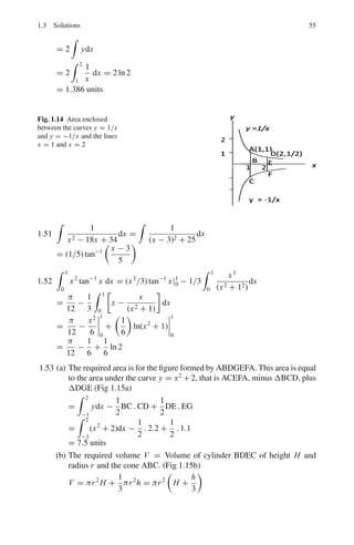 1.3 Solutions 51
1.38 f (a + x) = sin(a + x)
Put x = 0
f (a) = sin a
f 	
(a) = cos a
f 		
(a) = − sin a
f 			
(a) = − cos a
Substitute in
f (x) = f (a) +
(x − a)
1!
f 	
(a) +
(x − a)2
2!
f 		
(a) +
(x − a)3
3!
f 			
(a) + · · ·
sin(a + x) = sin a +
x
1
cos a −
x2
2!
sin a −
x3
3!
cos a + · · ·
1.39 We know that
y = 1 + x + x2
+ x3
+ x4
+ · · · = 1/(1 − x)
Differentiating with respect to x,
dy/dx = 1 + 2x + 3x2
+ 4x3
+ · · · = 1/(1 − x)2
= S
1.3.7 Integration
1.40 (a)

sin3
x cos6
xdx =

sin2
x cos6
x sin xdx
= −

(1 − cos2
x) cos6
x d(cos x) =

cos8
x d(cos x) −

cos6
x d(cos x)
=
cos9
x
9
−
cos7
x
7
+ C
(b)

sin4
x cos2
xdx =

(sin x cos x)2
sin2
xdx
=

1
4
sin2
2x(
1
2
−
1
2
cos 2x)dx
=
1
8

sin2
2xdx −
1
8

sin2
2x cos 2x dx
=
1
8

(
1
2
−
1
2
cos 4x)dx −
1
8

sin2
2x cos 2xdx
=
x
16
−
sin 4x
64
−
sin3
2x
48
+ C
1.41 Express the integrand as sum of functions.
Let
1
2x2 − 3x − 2
=
1
(2x + 1)(x − 2)
=
A
2x + 1
+
B
x − 2
=
A(x − 2) + B(2x + 1)
(2x + 1)(x − 2)
B − 2A = 1
A + 2B = 0
Solving, A = −2
5
and B = 1
5
I = −
2
5

dx
2x + 1
+
1
5

dx
x − 2
+ C
 