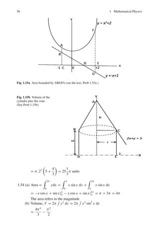 52 1 Mathematical Physics
= −
1
5
ln(2x + 1) +
1
5
ln(x − 2) + C
=
1
5
ln

x − 2
2x + 1

+ C
1.42 r2
= a2
sin 2θ
Elementary area
dA =
1
2
r2
dθ
A =
1
2
 π/2
0
r2
dθ =
a2
2
 π/2
0
sin 2θdθ =
a2
 π/2
0
sin θd(sin θ) =
a2
2
sin2
θ|1
0 =
a2
2
Fig. 1.11 Polar diagram of
the curve r2
= a2
sin 2θ
1.43 Since x2
+ 2 occurs twice as a factor, assume
x3
+ x2
+ 2
(x2 + 2)2
=
Ax + B
(x2 + 2)2
+
Cx + D
x2 + 2
On clearing off the fractions, we get
x3
+ x2
+ 2 = Ax + B + (Cx + D)(x2
+ 2)
or x3
+ x2
+ 2 = Cx3
+ Dx2
+ (A + 2C)x + B + 2D
Equating the coefficients of like powers of x
C = 1, D = 1, A + 2C = 0, B + 2D = 2
This gives A = −2, B = 0, C = 1, D = 1
Hence,
x3
+ x2
+ 2
(x2 + 2)2
= −
2x
(x2 + 2)2
+
x
x2 + 2
+
1
x2 + 2

(x3
+ x2
+ 2)dx
(x2 + 2)2
= −

2xdx
(x2 + 2)2
+

xdx
x2 + 2
+

dx
x2 + 2
=
1
x2 + 2
+
1
2
ln(x2
+ 2) +
1
√
2
tan−1

x
√
2

+ C
1.44
 ∞
0
4a3
dx
x2 + 4a2
= lim
b=∞
 b
0
4a3
dx
x2 + 4a2
= lim
b=∞
*
2a2
tan−1

 x
2a
+ b
0
= limb=∞

2a2
tan−1

b
2a

= 2a2
.
π
2
= πa2
 