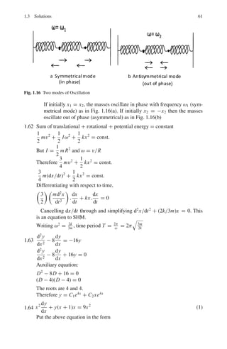 1.3 Solutions 57
1.3.8 Ordinary Differential Equations
1.55
dy
dx
=
x3
+ y3
3xy2
The equation is homogenous because f (λx, λy) = f (x, y). Use the trans-
formation
y = Ux, dy = U dx + x dU
Udx + xdu
dx
=
x3
+ U3
x3
3x.U2x2
=
1 + U3
3U2
3U3
dx + 3xU2
du = (1 + U3
)dx
or (2U3
− 1)dx + 3xU2
du = 0
Dividing by x(2U2
− 1),
dx
x
+
3U2
du
2U3 − 1
= 0
Integrating, ln x + 1
2
ln(2U3
− 1) = C
2 ln x + ln

2y3
x3
− 1

= C
or 2y3
− x3
= Cx
1.56
d3
y
dx3
− 3
d2
y
dx2
+ 4y = 0
The auxiliary equation is
D3
− 3D2
+ 4 = 0
Solving, the roots are −1, 2, 2.
The root −1 gives the solution e−x
.
The double root 2 gives two solutions e2x
, x e2x
.
The general solution is
y = C1e−x
+ C2e2x
+ C3xe2x
1.57
d4
y
dx4
− 4
d3
y
dx3
+ 10
d2
y
dx2
− 12
dy
dx
+ 5y = 0
The auxiliary equation is
D4
− 4D3
+ 10D2
− 12D + 5 = 0
Solving, the roots are 1, 1, 1 ± 2i
The pair of imaginary roots 1 ± 2i gives the two solutions ex
cos 2x and
ex
sin 2x.
The double root gives the two solutions ex
, xex
.
The general solution is
Y = C1ex
+ C2xex
+ C3ex
cos 2x + C4ex
sin 2x
or, y = (C1 + C2x + C3 cos 2x + C4 sin 2x)ex
.
 
