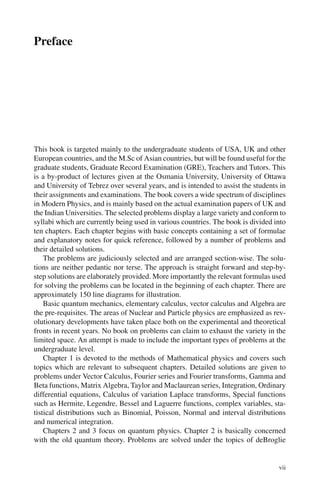 Preface
This book is targeted mainly to the undergraduate students of USA, UK and other
European countries, and the M.Sc of Asian countries, but will be found useful for the
graduate students, Graduate Record Examination (GRE), Teachers and Tutors. This
is a by-product of lectures given at the Osmania University, University of Ottawa
and University of Tebrez over several years, and is intended to assist the students in
their assignments and examinations. The book covers a wide spectrum of disciplines
in Modern Physics, and is mainly based on the actual examination papers of UK and
the Indian Universities. The selected problems display a large variety and conform to
syllabi which are currently being used in various countries. The book is divided into
ten chapters. Each chapter begins with basic concepts containing a set of formulae
and explanatory notes for quick reference, followed by a number of problems and
their detailed solutions.
The problems are judiciously selected and are arranged section-wise. The solu-
tions are neither pedantic nor terse. The approach is straight forward and step-by-
step solutions are elaborately provided. More importantly the relevant formulas used
for solving the problems can be located in the beginning of each chapter. There are
approximately 150 line diagrams for illustration.
Basic quantum mechanics, elementary calculus, vector calculus and Algebra are
the pre-requisites. The areas of Nuclear and Particle physics are emphasized as rev-
olutionary developments have taken place both on the experimental and theoretical
fronts in recent years. No book on problems can claim to exhaust the variety in the
limited space. An attempt is made to include the important types of problems at the
undergraduate level.
Chapter 1 is devoted to the methods of Mathematical physics and covers such
topics which are relevant to subsequent chapters. Detailed solutions are given to
problems under Vector Calculus, Fourier series and Fourier transforms, Gamma and
Beta functions, Matrix Algebra, Taylor and Maclaurean series, Integration, Ordinary
differential equations, Calculus of variation Laplace transforms, Special functions
such as Hermite, Legendre, Bessel and Laguerre functions, complex variables, sta-
tistical distributions such as Binomial, Poisson, Normal and interval distributions
and numerical integration.
Chapters 2 and 3 focus on quantum physics. Chapter 2 is basically concerned
with the old quantum theory. Problems are solved under the topics of deBroglie
vii
 