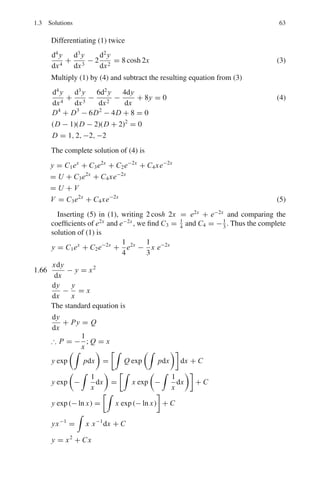 1.3 Solutions 59
The complete solution is
y = U + V (4)
where V = C3x + C4 (5)
In order that V be a particular solution of (1), substitute y = C3x + C4, in
(1) in order to determine C3 and C4.
−5C3 + 6(C3x + C4) = x
Equating the like coefficients
6C3 = 1 → C3 = 1/6
6C4 − 5C3 = 0 → C4 = 5/36
Hence the complete solution is
y = C1e2x
+ C2e3x
+
x
6
+
5
36
1.60
d2
x
dt2
+ 2
dx
dt
+ 5x = 0 (1)
Put x = eλt
, dx
dt
= λeλt
, d2
x
dt2 = λ2
eλt
in (1)
λ2
+ 2λ + 5 = 0 (2)
its roots being, λ = −1 ± 2i
x = Ae−t(1−2i)
+ Be−t(1+2i)
x = e−t
[C cos 2t + D sin 2t]
where C and D are constants to be determined from the initial conditions.
At t = 0, x = 5. Hence C = 5. Further
dx
dt
= −e−t
[C cos 2t + D sin 2t + 2C sin 2t − 2D cos 2t]
At t = 0, dx/dt = −3
−3 = −C + 2D = −5 + 2D
whence D = 1. Therefore the complete solution is
x = e−t
(5 cos 2t + sin 2t)
1.61 (a) Let the mass 1 be displaced by x1 and mass m2 by x2. The force due to the
spring on the left acting on mass 1 is −kx1 and that due to the coupling is
−k(x1 − x2).
The net force
F1 = −kx1 − k(x1 − x2) = −k(2x1 − x2)
The equation of motion for mass 1 is
mẍ1 + k(2x1 − x2) = 0 (1)
Similarly, for mass 2, the spring on the right exerts a force −kx2, and the
coupling spring exerts a force −k(x2 − x1). The net force
F2 = −kx2 − k(x2 − x1) = −k(2x2 − x1)
 