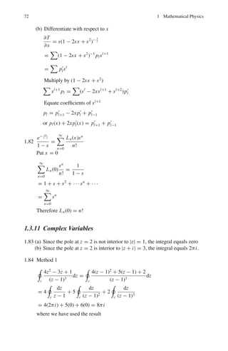 66 1 Mathematical Physics
1.70 (i) d2
y
dx2
−
4dy
dx
+ 4y = 8x2
− 4x − 4 (1)
Replace the RHS member by zero to get the auxiliary solution.
D2
− 4D + 4 = 0
The roots are D = 2 and 2. Therefore the auxiliary solution is
y = Ae2x
+ Bxe2x
(2)
Complete solution is
y = (A + Bx)e2x
+ Cx2
+ Dx + E (3)
The derivatives are
dy
dx
= (2A + 2Bx + B)e2x
+ 2Cx + D (4)
d2
y/dx2
= 4(A + B + Bx)e2x
+ 2C (5)
Use (3), (4) and (5) in (1) and compare the coefficients of like terms. We
get three equations. Two more equations are obtained from the conditions
y = −2 and dy
dx
= 0 when x = 0.
Solving the five equations we get, A = −3, B = 3, C = 2, D = 3 and
E = 1. Hence the complete solution is y = 3(x − 1)e2x
+ 2x2
+ 3x + 1
(ii) d2
y
dx2
+ 4y = sin x (1)
Replace the RHS member by zero and write down the auxiliary equation
D2
+ 4 = 0
The roots are ±2i. The auxiliary solution is
Y = A cos 2x + B sin 2x
The complete solution is
Y = A cos 2x + B sin 2x + C sin x (2)
d2
y
dx2
= −4(A cos 2x + B sin 2x) − C sin x (3)
Substitute (2) and (3) in (1) to find C = 1/3. Thus
y = A cos 2x + b sin 2x +
1
3
sin x
1.71 y			
− y		
+ y	
− y = 0
Auxiliary equation is
D3
− D2
+ D − 1 = 0
(D − 1)(D2
+ 1) = 0 The roots are D = 1, ±i
The solution is
y = A sin x + B cos x + cex
 