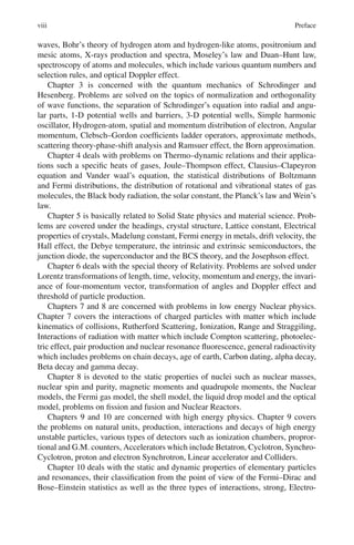 viii Preface
waves, Bohr’s theory of hydrogen atom and hydrogen-like atoms, positronium and
mesic atoms, X-rays production and spectra, Moseley’s law and Duan–Hunt law,
spectroscopy of atoms and molecules, which include various quantum numbers and
selection rules, and optical Doppler effect.
Chapter 3 is concerned with the quantum mechanics of Schrodinger and
Hesenberg. Problems are solved on the topics of normalization and orthogonality
of wave functions, the separation of Schrodinger’s equation into radial and angu-
lar parts, 1-D potential wells and barriers, 3-D potential wells, Simple harmonic
oscillator, Hydrogen-atom, spatial and momentum distribution of electron, Angular
momentum, Clebsch–Gordon coefficients ladder operators, approximate methods,
scattering theory-phase-shift analysis and Ramsuer effect, the Born approximation.
Chapter 4 deals with problems on Thermo–dynamic relations and their applica-
tions such a specific heats of gases, Joule–Thompson effect, Clausius–Clapeyron
equation and Vander waal’s equation, the statistical distributions of Boltzmann
and Fermi distributions, the distribution of rotational and vibrational states of gas
molecules, the Black body radiation, the solar constant, the Planck’s law and Wein’s
law.
Chapter 5 is basically related to Solid State physics and material science. Prob-
lems are covered under the headings, crystal structure, Lattice constant, Electrical
properties of crystals, Madelung constant, Fermi energy in metals, drift velocity, the
Hall effect, the Debye temperature, the intrinsic and extrinsic semiconductors, the
junction diode, the superconductor and the BCS theory, and the Josephson effect.
Chapter 6 deals with the special theory of Relativity. Problems are solved under
Lorentz transformations of length, time, velocity, momentum and energy, the invari-
ance of four-momentum vector, transformation of angles and Doppler effect and
threshold of particle production.
Chapters 7 and 8 are concerned with problems in low energy Nuclear physics.
Chapter 7 covers the interactions of charged particles with matter which include
kinematics of collisions, Rutherford Scattering, Ionization, Range and Straggiling,
Interactions of radiation with matter which include Compton scattering, photoelec-
tric effect, pair production and nuclear resonance fluorescence, general radioactivity
which includes problems on chain decays, age of earth, Carbon dating, alpha decay,
Beta decay and gamma decay.
Chapter 8 is devoted to the static properties of nuclei such as nuclear masses,
nuclear spin and parity, magnetic moments and quadrupole moments, the Nuclear
models, the Fermi gas model, the shell model, the liquid drop model and the optical
model, problems on fission and fusion and Nuclear Reactors.
Chapters 9 and 10 are concerned with high energy physics. Chapter 9 covers
the problems on natural units, production, interactions and decays of high energy
unstable particles, various types of detectors such as ionization chambers, propror-
tional and G.M. counters, Accelerators which include Betatron, Cyclotron, Synchro-
Cyclotron, proton and electron Synchrotron, Linear accelerator and Colliders.
Chapter 10 deals with the static and dynamic properties of elementary particles
and resonances, their classification from the point of view of the Fermi–Dirac and
Bose–Einstein statistics as well as the three types of interactions, strong, Electro-
 