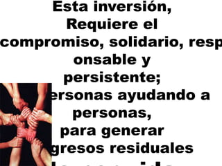 Esta inversión,
Requiere el
compromiso, solidario, resp
onsable y
persistente;
de personas ayudando a
personas,
para generar
ingresos residuales
 