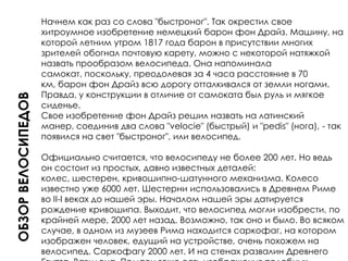 Обзор велосипедовНачнем как раз со слова "быстроног". Так окрестил свое хитроумное изобретение немецкий барон фон Драйз. Машину, на которой летним утром 1817 года барон в присутствии многих зрителей обогнал почтовую карету, можно с некоторой натяжкой назвать прообразом велосипеда. Она напоминала самокат, поскольку, преодолевая за 4 часа расстояние в 70 км, барон фон Драйз всю дорогу отталкивался от земли ногами. Правда, у конструкции в отличие от самоката был руль и мягкое сиденье.Свое изобретение фон Драйз решил назвать на латинский манер, соединив два слова "velocie" (быстрый) и "pedis" (нога), - так появился на свет "быстроног", или велосипед.Официально считается, что велосипеду не более 200 лет. Но ведь он состоит из простых, давно известных деталей: колес, шестерен, кривошипно-шатунного механизма. Колесо известно уже 6000 лет. Шестерни использовались в Древнем Риме во II-I веках до нашей эры. Началом нашей эры датируется рождение кривошипа. Выходит, что велосипед могли изобрести, по крайней мере, 2000 лет назад. Возможно, так оно и было. Во всяком случае, в одном из музеев Рима находится саркофаг, на котором изображен человек, едущий на устройстве, очень похожем на велосипед. Саркофагу 2000 лет. И на стенах развалин Древнего Египта, Вавилона, Помпеи тоже есть изображения подобных машин.Что касается России, то там первая конструкция, похожая на велосипед, была создана мастеровым из городка Верхотурье на Урале Ефимом Артамоновым. История его изобретения неизвестна. Лишь в "Словаре Верхотурского уезда Пермской губернии", изданном в 1910 году, можно прочесть: "Мастеровой уральских заводов Артамонов в 1801 году бегал во время коронации на изобретенном им велосипеде". У этого средства передвижения был руль, педали, седло. Вся конструкция была железной. Ведущее колесо - переднее - в рост человека, заднее - вдвое меньше. Человек, сидя на таком велосипеде, напоминал чем-то паука, эти машины и прозвали "пауками".Именно на нем первый русский велосипедист прикатил из Верхотурья на Урале в Москву. Толпа людей, собравшихся на Ходынском поле, с изумлением наблюдала за удивительной двухколесной тележкой Артамонова. Тот далекий теперь уже день - 15 сентября 1801 года и считается "днем рождения" велосипеда.Судьба тележки Артамонова оказалась печальной: она была присоединена к царской коллекции редкостей и вскоре забыта.