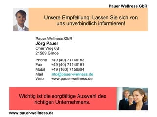 Unsere Empfehlung: Lassen Sie sich von uns unverbindlich informieren! Pauer Wellness GbR Jörg Pauer Oher Weg 6B 21509 Glinde Phone  +49 (40) 71140162 Fax  +49 (40) 71140161 Mobil +49 (160) 7150604 Mail [email_address] Web www.pauer-wellness.de Wichtig ist die sorgfältige Auswahl des richtigen Unternehmens. 