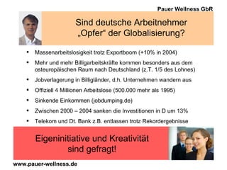 Sind deutsche Arbeitnehmer „Opfer“ der Globalisierung? Massenarbeitslosigkeit trotz Exportboom (+10% in 2004) Mehr und mehr Billigarbeitskräfte kommen besonders aus dem  osteuropäischen Raum nach Deutschland (z.T. 1/5 des Lohnes) Jobverlagerung in Billigländer, d.h. Unternehmen wandern aus Offiziell 4 Millionen Arbeitslose (500.000 mehr als 1995) Sinkende Einkommen (jobdumping.de) Zwischen 2000 – 2004 sanken die Investitionen in D um 13% Telekom und Dt. Bank z.B. entlassen trotz Rekordergebnisse Eigeninitiative und Kreativität sind gefragt! 