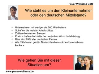 Wie steht es um den Kleinunternehmer oder den deutschen Mittelstand? Unternehmen mit weniger als 500 Mitarbeitern Schaffen die meisten Arbeitsplätze Zahlen die meisten Steuern Erwirtschaften die Hälfte der deutschen Wirtschaftsleistung Dies sind 99% aller deutschen Firmen Alle 13 Minuten geht in Deutschland ein solches Unternehmen konkurs Wie gehen Sie mit dieser Situation um? 