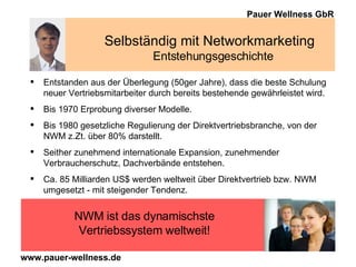 Selbständig mit Networkmarketing  Entstehungsgeschichte Entstanden aus der Überlegung (50ger Jahre), dass die beste Schulung neuer Vertriebsmitarbeiter durch bereits bestehende gewährleistet wird. Bis 1970 Erprobung diverser Modelle. Bis 1980 gesetzliche Regulierung der Direktvertriebsbranche, von der NWM z.Zt. über 80% darstellt. Seither zunehmend internationale Expansion, zunehmender Verbraucherschutz, Dachverbände entstehen. Ca. 85 Milliarden US $ werden weltweit über Direktvertrieb bzw. NWM umgesetzt - mit steigender Tendenz.  NWM ist das dynamischste Vertriebssystem weltweit! 