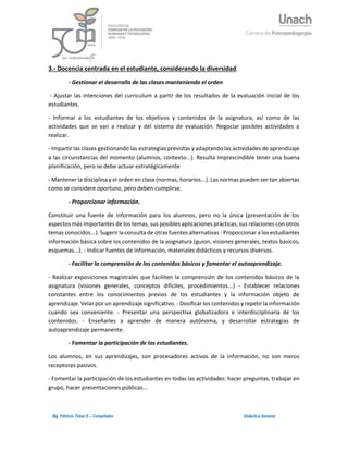 3Mg. Patricio Tobar E – Compilador Didáctica General
3.- Docencia centrada en el estudiante, considerando la diversidad.
- Gestionar el desarrollo de las clases manteniendo el orden
- Ajustar las intenciones del curriculum a partir de los resultados de la evaluación inicial de los
estudiantes.
- Informar a los estudiantes de los objetivos y contenidos de la asignatura, así como de las
actividades que se van a realizar y del sistema de evaluación. Negociar posibles actividades a
realizar.
- Impartir las clases gestionando las estrategias previstas y adaptando las actividades de aprendizaje
a las circunstancias del momento (alumnos, contexto...). Resulta imprescindible tener una buena
planificación, pero se debe actuar estratégicamente
- Mantener la disciplina y el orden en clase (normas, horarios...). Las normas pueden ser tan abiertas
como se considere oportuno, pero deben cumplirse.
- Proporcionar información.
Constituir una fuente de información para los alumnos, pero no la única (presentación de los
aspectos más importantes de los temas, sus posibles aplicaciones prácticas, sus relaciones con otros
temas conocidos...). Sugerir la consulta de otras fuentes alternativas - Proporcionar a los estudiantes
información básica sobre los contenidos de la asignatura (guion, visiones generales, textos básicos,
esquemas...). - Indicar fuentes de información, materiales didácticos y recursos diversos.
- Facilitar la comprensión de los contenidos básicos y fomentar el autoaprendizaje.
- Realizar exposiciones magistrales que faciliten la comprensión de los contenidos básicos de la
asignatura (visiones generales, conceptos difíciles, procedimientos...) - Establecer relaciones
constantes entre los conocimientos previos de los estudiantes y la información objeto de
aprendizaje. Velar por un aprendizaje significativo. - Dosificar los contenidos y repetir la información
cuando sea conveniente. - Presentar una perspectiva globalizadora e interdisciplinaria de los
contenidos. - Enseñarles a aprender de manera autónoma, y desarrollar estrategias de
autoaprendizaje permanente.
- Fomentar la participación de los estudiantes.
Los alumnos, en sus aprendizajes, son procesadores activos de la información, no son meros
receptores pasivos.
- Fomentar la participación de los estudiantes en todas las actividades: hacer preguntas, trabajar en
grupo, hacer presentaciones públicas...
 