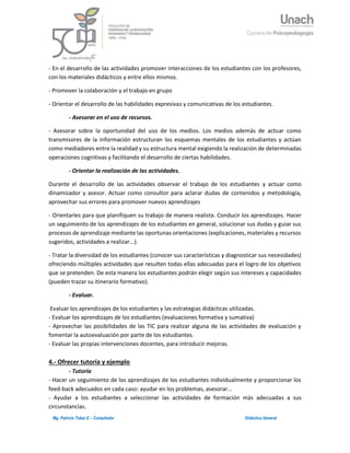 4Mg. Patricio Tobar E – Compilador Didáctica General
- En el desarrollo de las actividades promover interacciones de los estudiantes con los profesores,
con los materiales didácticos y entre ellos mismos.
- Promover la colaboración y el trabajo en grupo
- Orientar el desarrollo de las habilidades expresivas y comunicativas de los estudiantes.
- Asesorar en el uso de recursos.
- Asesorar sobre la oportunidad del uso de los medios. Los medios además de actuar como
transmisores de la información estructuran los esquemas mentales de los estudiantes y actúan
como mediadores entre la realidad y su estructura mental exigiendo la realización de determinadas
operaciones cognitivas y facilitando el desarrollo de ciertas habilidades.
- Orientar la realización de las actividades.
Durante el desarrollo de las actividades observar el trabajo de los estudiantes y actuar como
dinamizador y asesor. Actuar como consultor para aclarar dudas de contenidos y metodología,
aprovechar sus errores para promover nuevos aprendizajes
- Orientarles para que planifiquen su trabajo de manera realista. Conducir los aprendizajes. Hacer
un seguimiento de los aprendizajes de los estudiantes en general, solucionar sus dudas y guiar sus
procesos de aprendizaje mediante las oportunas orientaciones (explicaciones, materiales y recursos
sugeridos, actividades a realizar...).
- Tratar la diversidad de los estudiantes (conocer sus características y diagnosticar sus necesidades)
ofreciendo múltiples actividades que resulten todas ellas adecuadas para el logro de los objetivos
que se pretenden. De esta manera los estudiantes podrán elegir según sus intereses y capacidades
(pueden trazar su itinerario formativo).
- Evaluar.
Evaluar los aprendizajes de los estudiantes y las estrategias didácticas utilizadas.
- Evaluar los aprendizajes de los estudiantes (evaluaciones formativa y sumativa)
- Aprovechar las posibilidades de las TIC para realizar alguna de las actividades de evaluación y
fomentar la autoevaluación por parte de los estudiantes.
- Evaluar las propias intervenciones docentes, para introducir mejoras.
4.- Ofrecer tutoría y ejemplo
- Tutoría
- Hacer un seguimiento de los aprendizajes de los estudiantes individualmente y proporcionar los
feed-back adecuados en cada caso: ayudar en los problemas, asesorar...
- Ayudar a los estudiantes a seleccionar las actividades de formación más adecuadas a sus
circunstancias.
 