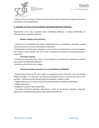 5Mg. Patricio Tobar E – Compilador Didáctica General
- Utilizar las TIC para facilitar y mejorar la acción tutorial: bases de datos para el seguimiento de los
estudiantes, tutorías telemáticas...
5.- Investigar en el aula con los estudiantes, desarrollo profesional continuado.
Experimentar en el aula, buscando nuevas estrategias didácticas y nuevas posibilidades de
utilización de los materiales didácticos .
- Realizar trabajos con los alumnos
- Implicarse en la realización de trabajos colaborativos con los estudiantes, utilizando, cuando
resulte oportuno, los recursos informáticos y telemáticos.
- Predisposición a la innovación. Investigar con los alumnos en el desarrollo de nuevas actividades
(con medios y sobre medios). Salir de la rutina, arriesgarse para mejorar los aprendizajes de los
estudiantes.
- Formación continua
- Participar en cursos para estar al día en lo que respecta a la materia de la asignatura y también
para mejorar las habilidades didácticas.
- Mantener contactos con otros colegas.
- Fomentar actitudes necesarias y sus correspondientes habilidades
- Actitud positiva hacia las TIC, pero desde una perspectiva crítica, valorando más la tecnología
didáctica (dirigida a la resolución de problemas educativos) que la simple técnica (uso de los
aparatos) - Valoración positiva del pensamiento divergente, creativo y crítico.
- Trabajo autónomo (con iniciativa ante la toma de decisiones), ordenado y responsable.
- Trabajo cooperativo.
- Adaptación al cambio, saber desaprender.
- Curiosidad, formación continua, aprendizaje a partir de los errores (aprender probando,
explorando), autoaprendizaje, construir aprendizajes significativos…
 