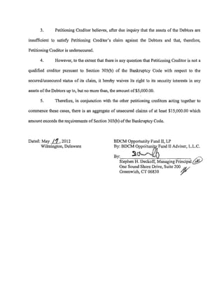 3.       Petitioning Creditor believes, after due inquiry that the assets of the Debtors are

insufficient to satisfy Petitioning Creditor's claim against the Debtors and that, therefore,

Petitioning Creditor is undersecured.

      4.       However, to the extent that there is any question that Petitioning Creditor is not a

qualified creditor pursuant to Section 303(b) of the Bankruptcy Code with respect to the

secured/unsecured status of its claim, it hereby waives its right to its security interests in any

assets of the Debtors up to, but no more than, the amount of$5,000.00.

      5.       Therefore, in conjunction with the other petitioning creditors acting together to

commence these cases, there is an aggregate of unsecured claims of at least $15,000.00 which

amount exceeds the requirements of Section 303(b) ofthe Bankruptcy Code.



Dated: May _i!L, 2012                           BDCM Opportunity Fund II, LP
      Wilmington, Delaware                      By: BDCM ~Fund II Adviser, L.L.C.

                                                By:      :i _ )                                  -"'
                                                   Stephen H. Deckoff, Managing Principal     (/!!:)
                                                   One Sound Shore Drive, Suite 200 At}/
                                                   Greenwich, CT 06830             7
 