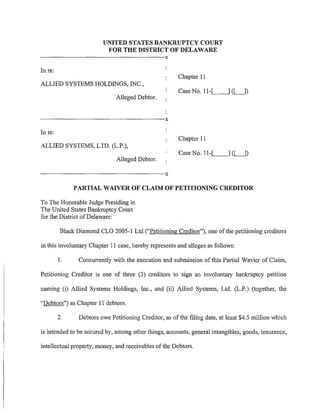 UNITED STATES BANKRUPTCY COURT
                                             FOR THE DISTRICT OF DELAWARE
----------------------------------------------------------------------------------------X
Inre:
                                                                                              Chapter II
ALLIED SYSTEMS HOLDINGS, INC.,
                                                                                              Case No. 11-[.__   _,] (LJ)
                                                     Alleged Debtor.


------------------------------------------------------------------------------------------X
In re:
                                                                                              Chapter II
ALLIED SYSTEMS, LTD. (L.P.),
                                                                                              Case No. 11-._[_   _,] (LJ)
                                                      Alleged Debtor.

------------------------------------------------------------------------------------------X

                       PARTIAL WAIVER OF CLAIM OF PETITIONING CREDITOR

To The Honorable Judge Presiding in
The United States Bankruptcy Court
for the District of Delaware:

             Black Diamond CLO 2005-1 Ltd ("Petitioning Creditor"), one of the petitioning creditors

in this involuntary Chapter II case, hereby represents and alleges as follows:

            1.             Concurrently with the execution and submission of this Partial Wavier of Claim,

Petitioning Creditor is one of three (3) creditors to sign an involuntary bankruptcy petition

naming (i) Allied Systems Holdings, Inc., and (ii) Allied Systems, Ltd. (L.P.) (together, the

"Debtors") as Chapter II debtors.

            2.             Debtors owe Petitioning Creditor, as of the filing date, at least $4.5 million which

is intended to be secured by, among other things, accounts, general intangibles, goods, insurance,

intellectual property, money, and receivables of the Debtors.
 